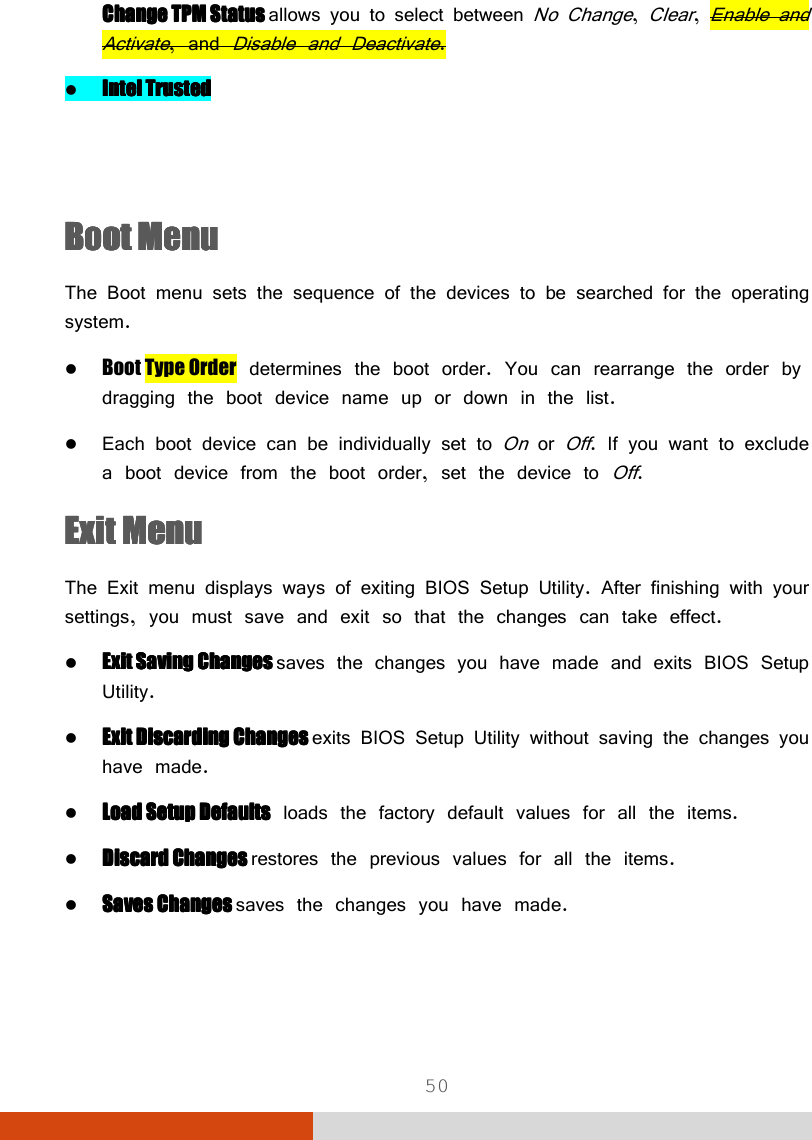  50 Change Change Change Change TPM TPM TPM TPM StatusStatusStatusStatus    allows you to select between No Change, Clear, Enable and Activate, and Disable and Deactivate.  Intel TrustedIntel TrustedIntel TrustedIntel Trusted   Boot MenuBoot MenuBoot MenuBoot Menu    The Boot menu sets the sequence of the devices to be searched for the operating system.  Boot Type Order determines the boot order. You can rearrange the order by dragging the boot device name up or down in the list.  Each boot device can be individually set to On or Off. If you want to exclude a boot device from the boot order, set the device to Off. Exit MenuExit MenuExit MenuExit Menu    The Exit menu displays ways of exiting BIOS Setup Utility. After finishing with your settings, you must save and exit so that the changes can take effect.  ExitExitExitExit    Saving ChangesSaving ChangesSaving ChangesSaving Changes    saves the changes you have made and exits BIOS Setup Utility.  Exit Discarding ChangesExit Discarding ChangesExit Discarding ChangesExit Discarding Changes    exits BIOS Setup Utility without saving the changes you have made.  Load Setup Load Setup Load Setup Load Setup DefaultDefaultDefaultDefaultssss loads the factory default values for all the items.  Discard ChangesDiscard ChangesDiscard ChangesDiscard Changes    restores the previous values for all the items.  Saves ChangesSaves ChangesSaves ChangesSaves Changes    saves the changes you have made. 