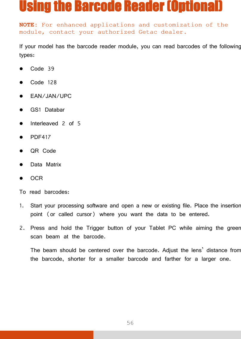  56 Using the Using the Using the Using the Barcode Barcode Barcode Barcode Reader (Optional)Reader (Optional)Reader (Optional)Reader (Optional)    NOTE: For enhanced applications and customization of the module, contact your authorized Getac dealer.  If your model has the barcode reader module, you can read barcodes of the following types:  Code 39  Code 128  EAN/JAN/UPC  GS1 Databar  Interleaved 2 of 5  PDF417  QR Code  Data Matrix  OCR  To read barcodes: 1. Start your processing software and open a new or existing file. Place the insertion point (or called cursor) where you want the data to be entered. 2. Press and hold the Trigger button of your Tablet PC while aiming the green scan beam at the barcode. The beam should be centered over the barcode. Adjust the lens’ distance from the barcode, shorter for a smaller barcode and farther for a larger one.    