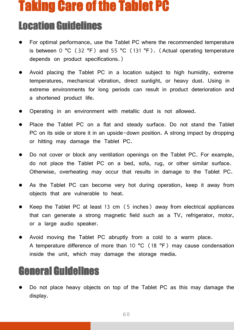  60 Taking Care of the Tablet PCTaking Care of the Tablet PCTaking Care of the Tablet PCTaking Care of the Tablet PC    LocationLocationLocationLocation    GuidelinesGuidelinesGuidelinesGuidelines     For optimal performance, use the Tablet PC where the recommended temperature is between 0 °C (32 °F) and 55 °C (131 °F). (Actual operating temperature depends on product specifications.)  Avoid placing the Tablet PC in a location subject to high humidity, extreme temperatures, mechanical vibration, direct sunlight, or heavy dust. Using in extreme environments for long periods can result in product deterioration and a shortened product life.  Operating in an environment with metallic dust is not allowed.  Place the Tablet PC on a flat and steady surface. Do not stand the Tablet PC on its side or store it in an upside-down position. A strong impact by dropping or hitting may damage the Tablet PC.  Do not cover or block any ventilation openings on the Tablet PC. For example, do not place the Tablet PC on a bed, sofa, rug, or other similar surface. Otherwise, overheating may occur that results in damage to the Tablet PC.  As the Tablet PC can become very hot during operation, keep it away from objects that are vulnerable to heat.  Keep the Tablet PC at least 13 cm (5 inches) away from electrical appliances that can generate a strong magnetic field such as a TV, refrigerator, motor, or a large audio speaker.  Avoid moving the Tablet PC abruptly from a cold to a warm place.  A temperature difference of more than 10 °C (18 °F) may cause condensation inside the unit, which may damage the storage media. General GuidelinesGeneral GuidelinesGeneral GuidelinesGeneral Guidelines     Do not place heavy objects on top of the Tablet PC as this may damage the display. 