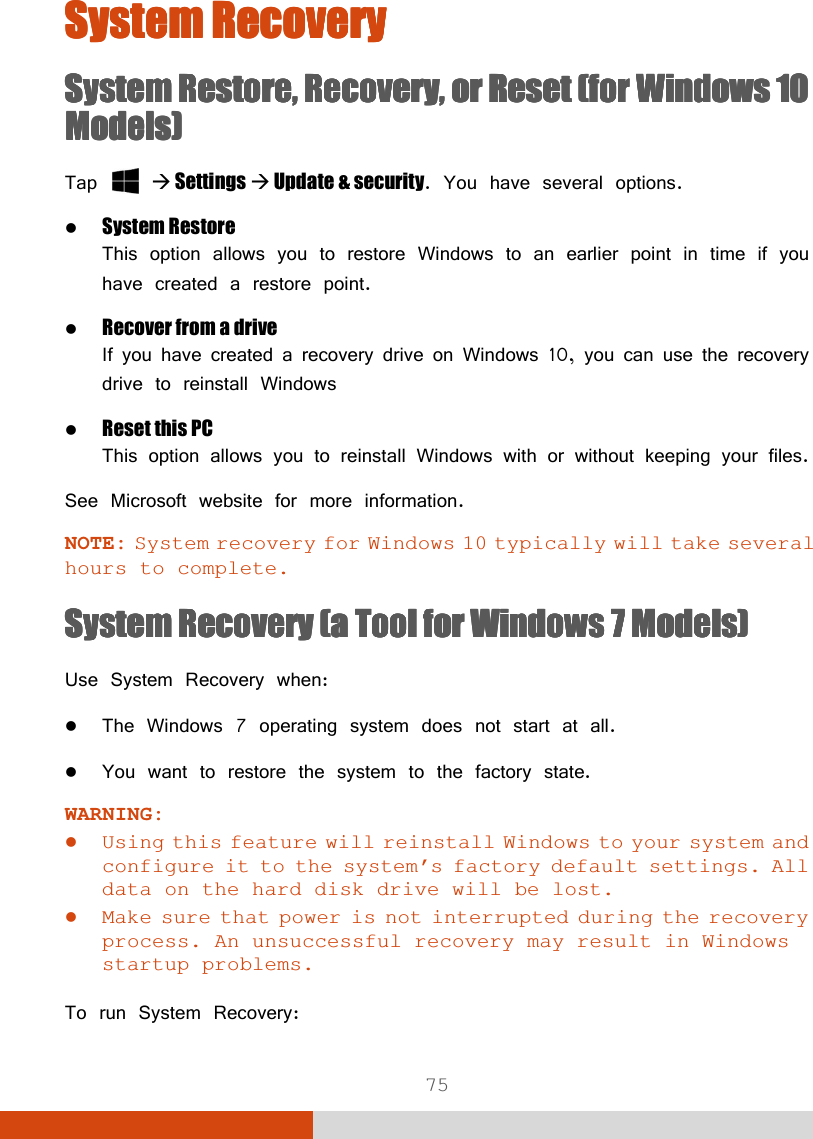 75 System RecoverySystem RecoverySystem RecoverySystem Recovery    System RestoreSystem RestoreSystem RestoreSystem Restore, Recovery,, Recovery,, Recovery,, Recovery,    or Reset (for Windows 10 or Reset (for Windows 10 or Reset (for Windows 10 or Reset (for Windows 10 Models)Models)Models)Models)    Tap    Settings  Update &amp; security. You have several options.   System Restore This option allows you to restore Windows to an earlier point in time if you have created a restore point.  Recover from a drive If you have created a recovery drive on Windows 10, you can use the recovery drive to reinstall Windows  Reset this PC  This option allows you to reinstall Windows with or without keeping your files. See Microsoft website for more information. NOTE: System recovery for Windows 10 typically will take several hours to complete. System RecoverySystem RecoverySystem RecoverySystem Recovery    (a Tool for Windows 7 Models)(a Tool for Windows 7 Models)(a Tool for Windows 7 Models)(a Tool for Windows 7 Models)    Use System Recovery when:  The Windows 7 operating system does not start at all.  You want to restore the system to the factory state. WARNING:  Using this feature will reinstall Windows to your system and configure it to the system’s factory default settings. All data on the hard disk drive will be lost.  Make sure that power is not interrupted during the recovery process. An unsuccessful recovery may result in Windows startup problems.  To run System Recovery: 