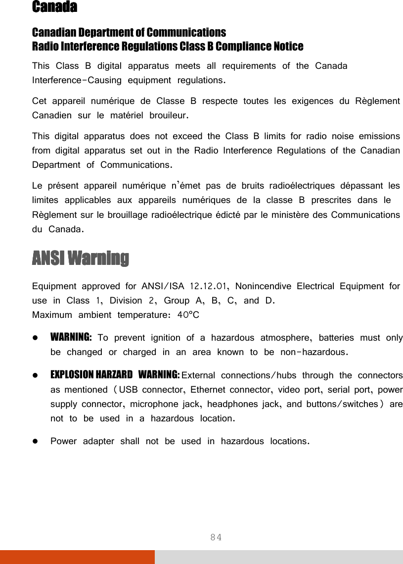  84 CanadaCanadaCanadaCanada    Canadian Department of Communications Radio Interference Regulations Class B Compliance Notice This Class B digital apparatus meets all requirements of the Canada Interference-Causing equipment regulations. Cet appareil numérique de Classe B respecte toutes les exigences du Règlement Canadien sur le matériel brouileur. This digital apparatus does not exceed the Class B limits for radio noise emissions from digital apparatus set out in the Radio Interference Regulations of the Canadian Department of Communications. Le présent appareil numérique n’émet pas de bruits radioélectriques dépassant les limites applicables aux appareils numériques de la classe B prescrites dans le Règlement sur le brouillage radioélectrique édicté par le ministère des Communications du Canada. ANSI WarningANSI WarningANSI WarningANSI Warning    Equipment approved for ANSI/ISA 12.12.01, Nonincendive Electrical Equipment for use in Class 1, Division 2, Group A, B, C, and D. Maximum ambient temperature: 40°C  WARNING: To prevent ignition of a hazardous atmosphere, batteries must only be changed or charged in an area known to be non-hazardous.  EXPLOSION HARZARD WARNING: External connections/hubs through the connectors as mentioned (USB connector, Ethernet connector, video port, serial port, power supply connector, microphone jack, headphones jack, and buttons/switches) are not to be used in a hazardous location.  Power adapter shall not be used in hazardous locations.   