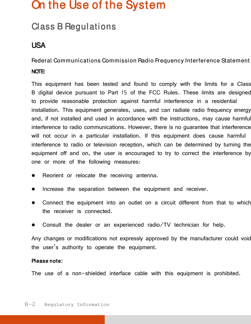  B-2   Regulatory Information On the Use of the System Class B Regulations USA Federal Communications Commission Radio Frequency Interference Statement NOTE: This equipment has been tested and found to comply with the limits for a Class B digital device pursuant to Part 15 of the FCC Rules. These limits are designed to provide reasonable protection against harmful interference in a residential installation. This equipment generates, uses, and can radiate radio frequency energy and, if not installed and used in accordance with the instructions, may cause harmful interference to radio communications. However, there is no guarantee that interference will not occur in a particular installation. If this equipment does cause harmful interference to radio or television reception, which can be determined by turning the equipment off and on, the user is encouraged to try to correct the interference by one or more of the following measures:  Reorient or relocate the receiving antenna.  Increase the separation between the equipment and receiver.  Connect the equipment into an outlet on a circuit different from that to which the receiver is connected.  Consult the dealer or an experienced radio/TV technician for help. Any changes or modifications not expressly approved by the manufacturer could void the user’s authority to operate the equipment. Please note: The use of a non-shielded interface cable with this equipment is prohibited. 