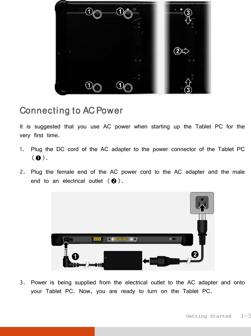  Getting Started   1-5  Connecting to AC Power It is suggested that you use AC power when starting up the Tablet PC for the very first time. 1. Plug the DC cord of the AC adapter to the power connector of the Tablet PC (). 2. Plug the female end of the AC power cord to the AC adapter and the male end to an electrical outlet ().  3. Power is being supplied from the electrical outlet to the AC adapter and onto your Tablet PC. Now, you are ready to turn on the Tablet PC. 