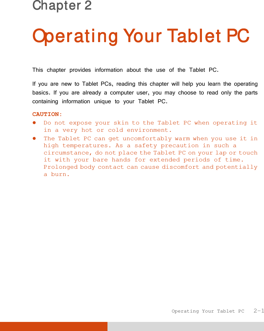  Operating Your Tablet PC   2-1 Chapter 2  Operating Your Tablet PC This chapter provides information about the use of the Tablet PC. If you are new to Tablet PCs, reading this chapter will help you learn the operating basics. If you are already a computer user, you may choose to read only the parts containing information unique to your Tablet PC. CAUTION:   Do not expose your skin to the Tablet PC when operating it in a very hot or cold environment.  The Tablet PC can get uncomfortably warm when you use it in high temperatures. As a safety precaution in such a circumstance, do not place the Tablet PC on your lap or touch it with your bare hands for extended periods of time. Prolonged body contact can cause discomfort and potentially a burn.  