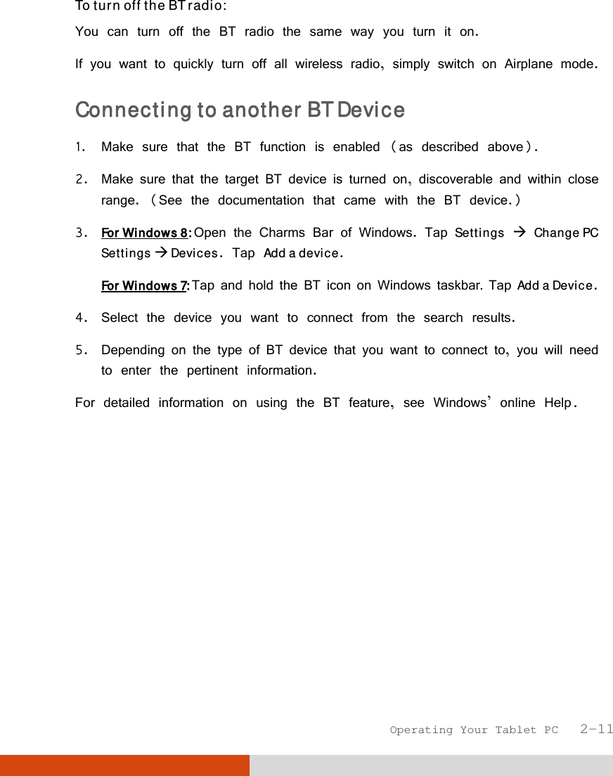  Operating Your Tablet PC   2-11 To turn off the BT radio: You can turn off the BT radio the same way you turn it on. If you want to quickly turn off all wireless radio, simply switch on Airplane mode. Connecting to another BT Device  1. Make sure that the BT function is enabled (as described above). 2. Make sure that the target BT device is turned on, discoverable and within close range. (See the documentation that came with the BT device.) 3. For Windows 8: Open the Charms Bar of Windows. Tap Settings  Change PC Settings  Devices. Tap Add a device. For Windows 7: Tap and hold the BT icon on Windows taskbar. Tap Add a Device. 4. Select the device you want to connect from the search results. 5. Depending on the type of BT device that you want to connect to, you will need to enter the pertinent information. For detailed information on using the BT feature, see Windows’ online Help. 