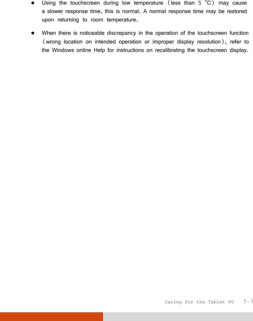  Caring for the Tablet PC   7-7  Using the touchscreen during low temperature (less than 5 oC) may cause a slower response time, this is normal. A normal response time may be restored upon returning to room temperature.  When there is noticeable discrepancy in the operation of the touchscreen function (wrong location on intended operation or improper display resolution), refer to the Windows online Help for instructions on recalibrating the touchscreen display. 