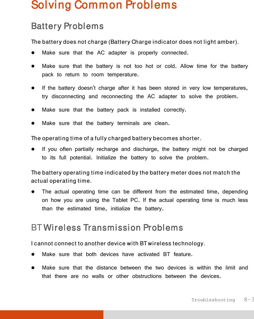  Troubleshooting   8-3 Solving Common Problems Battery Problems The battery does not charge (Battery Charge indicator does not light amber).  Make sure that the AC adapter is properly connected.  Make sure that the battery is not too hot or cold. Allow time for the battery pack to return to room temperature.  If the battery doesn&apos;t charge after it has been stored in very low temperatures, try disconnecting and reconnecting the AC adapter to solve the problem.  Make sure that the battery pack is installed correctly.  Make sure that the battery terminals are clean. The operating time of a fully charged battery becomes shorter.  If you often partially recharge and discharge, the battery might not be charged to its full potential. Initialize the battery to solve the problem. The battery operating time indicated by the battery meter does not match the actual operating time.  The actual operating time can be different from the estimated time, depending on how you are using the Tablet PC. If the actual operating time is much less than the estimated time, initialize the battery.  BT Wireless Transmission Problems I cannot connect to another device with BT wireless technology.  Make sure that both devices have activated BT feature.  Make sure that the distance between the two devices is within the limit and that there are no walls or other obstructions between the devices. 