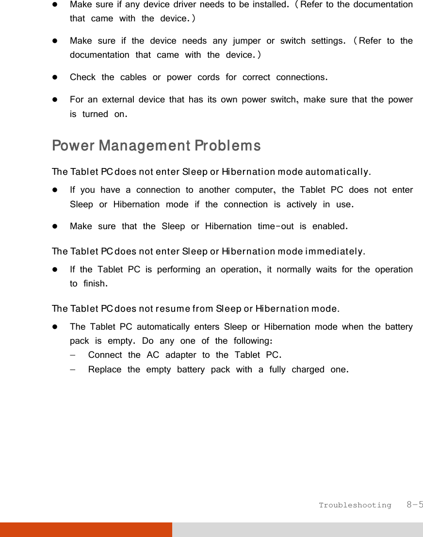  Troubleshooting   8-5  Make sure if any device driver needs to be installed. (Refer to the documentation that came with the device.)  Make sure if the device needs any jumper or switch settings. (Refer to the documentation that came with the device.)  Check the cables or power cords for correct connections.  For an external device that has its own power switch, make sure that the power is turned on. Power Management Problems The Tablet PC does not enter Sleep or Hibernation mode automatically.  If you have a connection to another computer, the Tablet PC does not enter Sleep or Hibernation mode if the connection is actively in use.  Make sure that the Sleep or Hibernation time-out is enabled. The Tablet PC does not enter Sleep or Hibernation mode immediately.  If the Tablet PC is performing an operation, it normally waits for the operation to finish. The Tablet PC does not resume from Sleep or Hibernation mode.  The Tablet PC automatically enters Sleep or Hibernation mode when the battery pack is empty. Do any one of the following:   Connect the AC adapter to the Tablet PC.   Replace the empty battery pack with a fully charged one. 