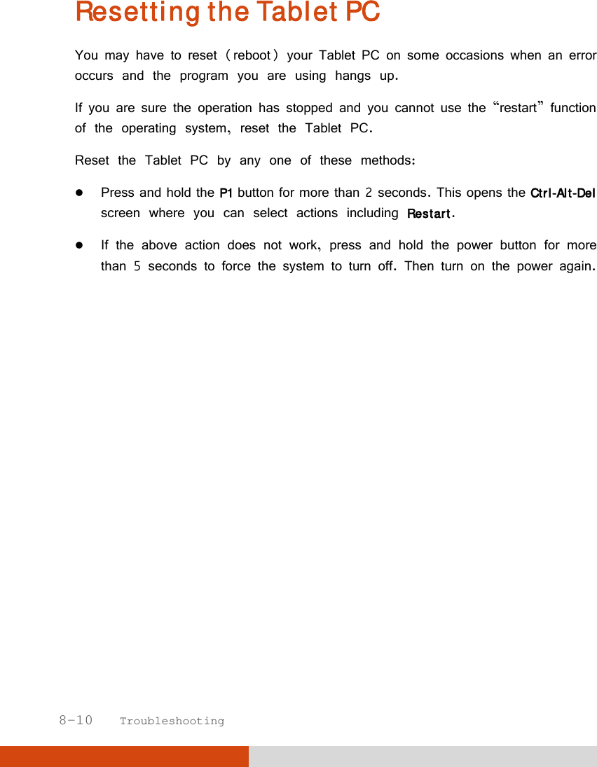  8-10   Troubleshooting Resetting the Tablet PC You may have to reset (reboot) your Tablet PC on some occasions when an error occurs and the program you are using hangs up. If you are sure the operation has stopped and you cannot use the “restart” function of the operating system, reset the Tablet PC. Reset the Tablet PC by any one of these methods:  Press and hold the P1 button for more than 2 seconds. This opens the Ctrl-Alt-Del screen where you can select actions including Restart.  If the above action does not work, press and hold the power button for more than 5 seconds to force the system to turn off. Then turn on the power again.  