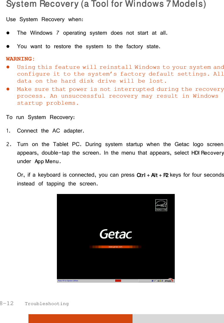  8-12   Troubleshooting System Recovery (a Tool for Windows 7 Models) Use System Recovery when:  The Windows 7 operating system does not start at all.  You want to restore the system to the factory state. WARNING:  Using this feature will reinstall Windows to your system and configure it to the system’s factory default settings. All data on the hard disk drive will be lost.  Make sure that power is not interrupted during the recovery process. An unsuccessful recovery may result in Windows startup problems.  To run System Recovery: 1. Connect the AC adapter. 2. Turn on the Tablet PC. During system startup when the Getac logo screen appears, double-tap the screen. In the menu that appears, select HDI Recovery under App Menu. Or, if a keyboard is connected, you can press Ctrl + Alt + F2 keys for four seconds instead of tapping the screen.  