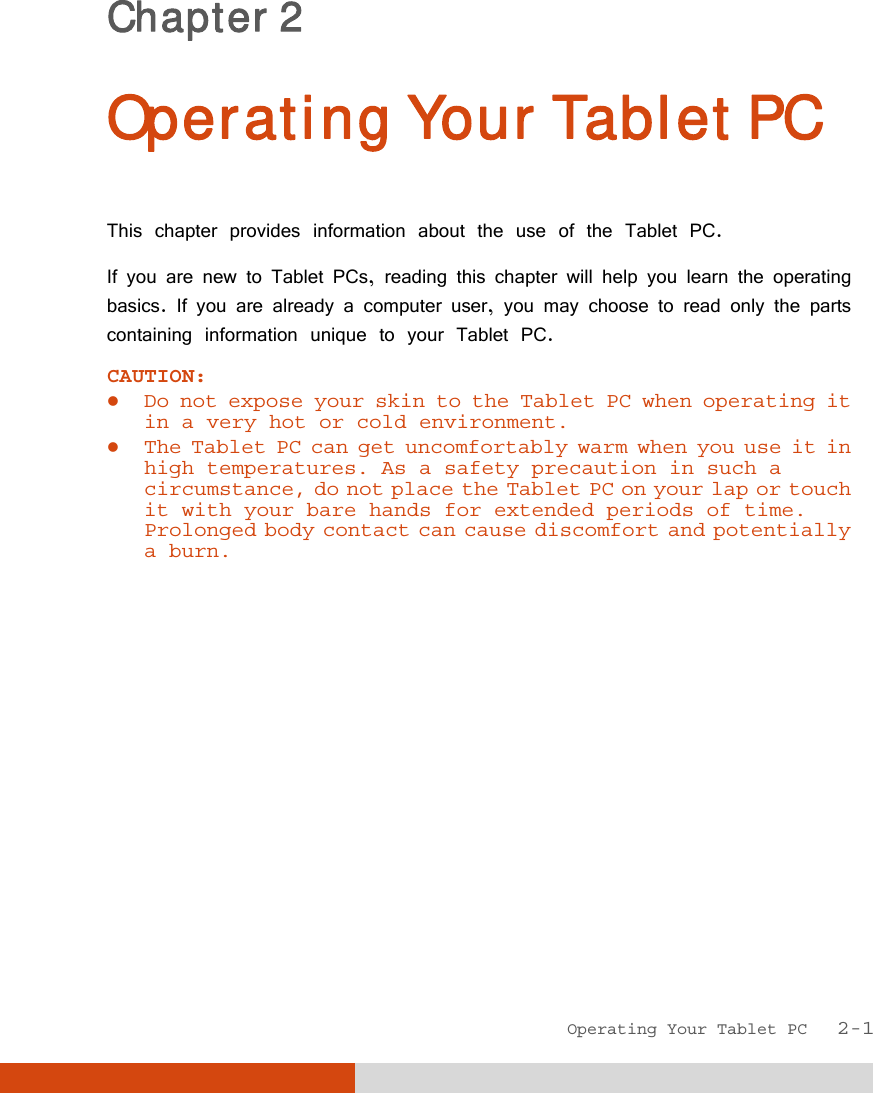  Operating Your Tablet PC   2-1 Chapter 2  Operating Your Tablet PC This chapter provides information about the use of the Tablet PC. If you are new to Tablet PCs, reading this chapter will help you learn the operating basics. If you are already a computer user, you may choose to read only the parts containing information unique to your Tablet PC. CAUTION:   Do not expose your skin to the Tablet PC when operating it in a very hot or cold environment.  The Tablet PC can get uncomfortably warm when you use it in high temperatures. As a safety precaution in such a circumstance, do not place the Tablet PC on your lap or touch it with your bare hands for extended periods of time. Prolonged body contact can cause discomfort and potentially a burn.  