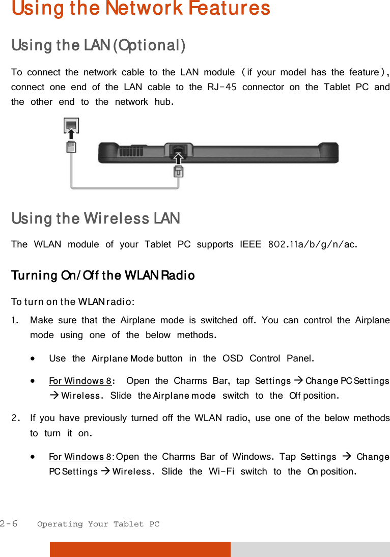  2-6   Operating Your Tablet PC Using the Network Features Using the LAN (Optional) To connect the network cable to the LAN module (if your model has the feature), connect one end of the LAN cable to the RJ-45 connector on the Tablet PC and the other end to the network hub.  Using the Wireless LAN The WLAN module of your Tablet PC supports IEEE 802.11a/b/g/n/ac. Turning On/Off the WLAN Radio To turn on the WLAN radio: 1. Make sure that the Airplane mode is switched off. You can control the Airplane mode using one of the below methods.  Use the Airplane Mode button in the OSD Control Panel.  For Windows 8:  Open the Charms Bar, tap Settings  Change PC Settings  Wireless. Slide the Airplane mode switch to the Off position. 2. If you have previously turned off the WLAN radio, use one of the below methods to turn it on.  For Windows 8: Open the Charms Bar of Windows. Tap Settings  Change PC Settings  Wireless. Slide the Wi-Fi switch to the On position. 