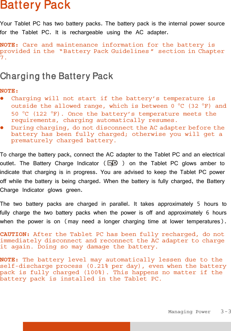  Managing Power   3-3 Battery Pack Your Tablet PC has two battery packs. The battery pack is the internal power source for the Tablet PC. It is rechargeable using the AC adapter. NOTE: Care and maintenance information for the battery is provided in the  “ Battery Pack Guidelines ”  section in Chapter 7. Charging the Battery Pack NOTE:  Charging will not start if the battery’s temperature is outside the allowed range, which is between 0 C (32 F) and 50 C (122 F). Once the battery’s temperature meets the requirements, charging automatically resumes.  During charging, do not disconnect the AC adapter before the battery has been fully charged; otherwise you will get a prematurely charged battery.  To charge the battery pack, connect the AC adapter to the Tablet PC and an electrical outlet. The Battery Charge Indicator (  ) on the Tablet PC glows amber to indicate that charging is in progress. You are advised to keep the Tablet PC power off while the battery is being charged. When the battery is fully charged, the Battery Charge Indicator glows green. The two battery packs are charged in parallel. It takes approximately 5 hours to fully charge the two battery packs when the power is off and approximately 6 hours when the power is on (may need a longer charging time at lower temperatures). CAUTION: After the Tablet PC has been fully recharged, do not immediately disconnect and reconnect the AC adapter to charge it again. Doing so may damage the battery.  NOTE: The battery level may automatically lessen due to the self-discharge process (0.21% per day), even when the battery pack is fully charged (100%). This happens no matter if the battery pack is installed in the Tablet PC. 
