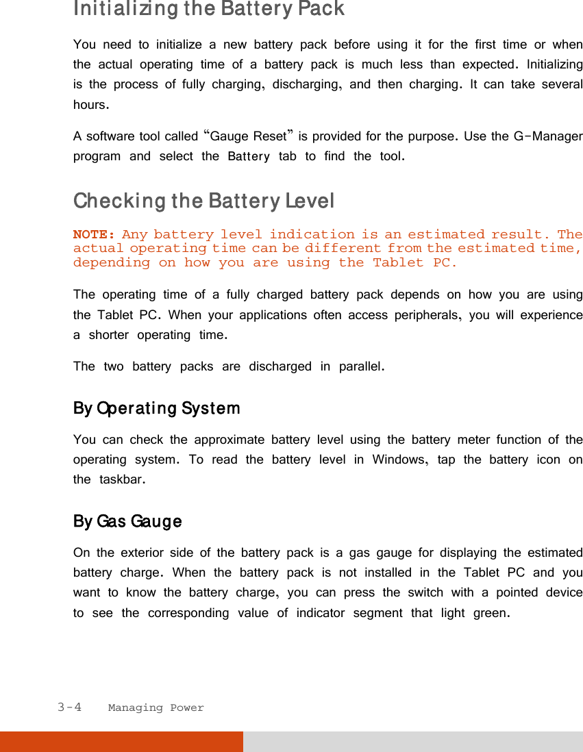  3-4   Managing Power Initializing the Battery Pack You need to initialize a new battery pack before using it for the first time or when the actual operating time of a battery pack is much less than expected. Initializing is the process of fully charging, discharging, and then charging. It can take several hours. A software tool called “Gauge Reset” is provided for the purpose. Use the G-Manager program and select the Battery tab to find the tool. Checking the Battery Level  NOTE: Any battery level indication is an estimated result. The actual operating time can be different from the estimated time, depending on how you are using the Tablet PC.  The operating time of a fully charged battery pack depends on how you are using the Tablet PC. When your applications often access peripherals, you will experience a shorter operating time. The two battery packs are discharged in parallel. By Operating System You can check the approximate battery level using the battery meter function of the operating system. To read the battery level in Windows, tap the battery icon on the taskbar. By Gas Gauge On the exterior side of the battery pack is a gas gauge for displaying the estimated battery charge. When the battery pack is not installed in the Tablet PC and you want to know the battery charge, you can press the switch with a pointed device to see the corresponding value of indicator segment that light green.  