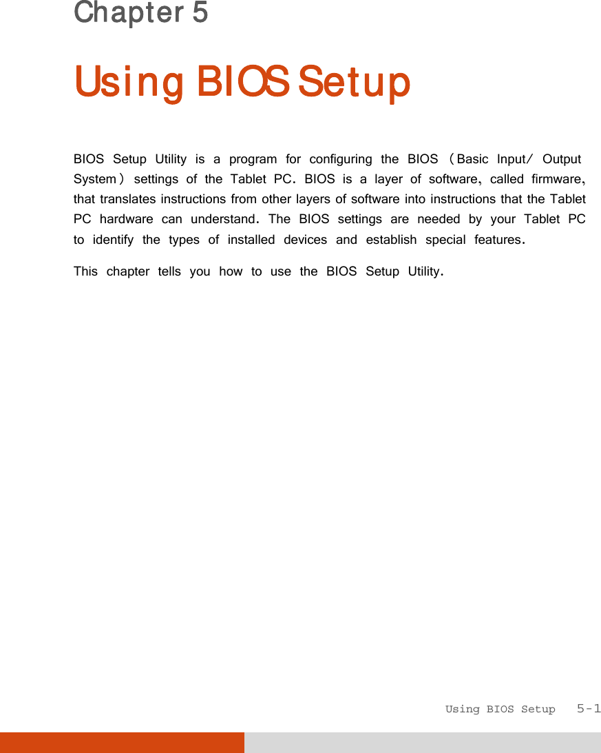  Using BIOS Setup   5-1 Chapter 5  Using BIOS Setup BIOS Setup Utility is a program for configuring the BIOS (Basic Input/ Output System) settings of the Tablet PC. BIOS is a layer of software, called firmware, that translates instructions from other layers of software into instructions that the Tablet PC hardware can understand. The BIOS settings are needed by your Tablet PC to identify the types of installed devices and establish special features. This chapter tells you how to use the BIOS Setup Utility. 
