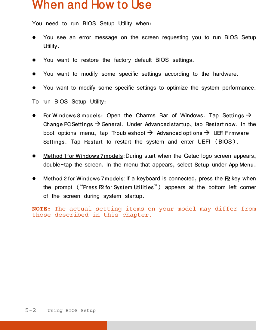  5-2   Using BIOS Setup When and How to Use You need to run BIOS Setup Utility when:  You see an error message on the screen requesting you to run BIOS Setup Utility.  You want to restore the factory default BIOS settings.  You want to modify some specific settings according to the hardware.  You want to modify some specific settings to optimize the system performance. To run BIOS Setup Utility:  For Windows 8 models: Open the Charms Bar of Windows. Tap Settings  Change PC Settings  General. Under Advanced startup, tap Restart now. In the boot options menu, tap Troubleshoot  Advanced options  UEFI Firmware Settings. Tap Restart to restart the system and enter UEFI (BIOS).  Method 1 for Windows 7 models: During start when the Getac logo screen appears, double-tap the screen. In the menu that appears, select Setup under App Menu.   Method 2 for Windows 7 models: If a keyboard is connected, press the F2 key when the prompt (“Press F2 for System Utilities”) appears at the bottom left corner of the screen during system startup. NOTE: The actual setting items on your model may differ from those described in this chapter.  