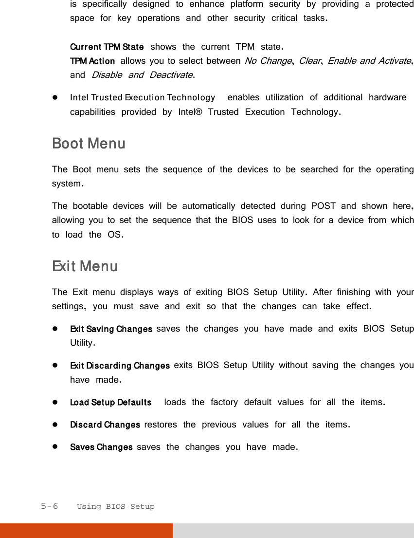  5-6   Using BIOS Setup is specifically designed to enhance platform security by providing a protected space for key operations and other security critical tasks.  Current TPM State  shows the current TPM state. TPM Action  allows you to select between No Change, Clear, Enable and Activate, and Disable and Deactivate.  Intel Trusted Execution Technology  enables utilization of additional hardware capabilities provided by Intel® Trusted Execution Technology. Boot Menu The Boot menu sets the sequence of the devices to be searched for the operating system. The bootable devices will be automatically detected during POST and shown here, allowing you to set the sequence that the BIOS uses to look for a device from which to load the OS. Exit Menu The Exit menu displays ways of exiting BIOS Setup Utility. After finishing with your settings, you must save and exit so that the changes can take effect.  Exit Saving Changes  saves the changes you have made and exits BIOS Setup Utility.  Exit Discarding Changes  exits BIOS Setup Utility without saving the changes you have made.  Load Setup Defaults  loads the factory default values for all the items.  Discard Changes  restores the previous values for all the items.  Saves Changes  saves the changes you have made.  