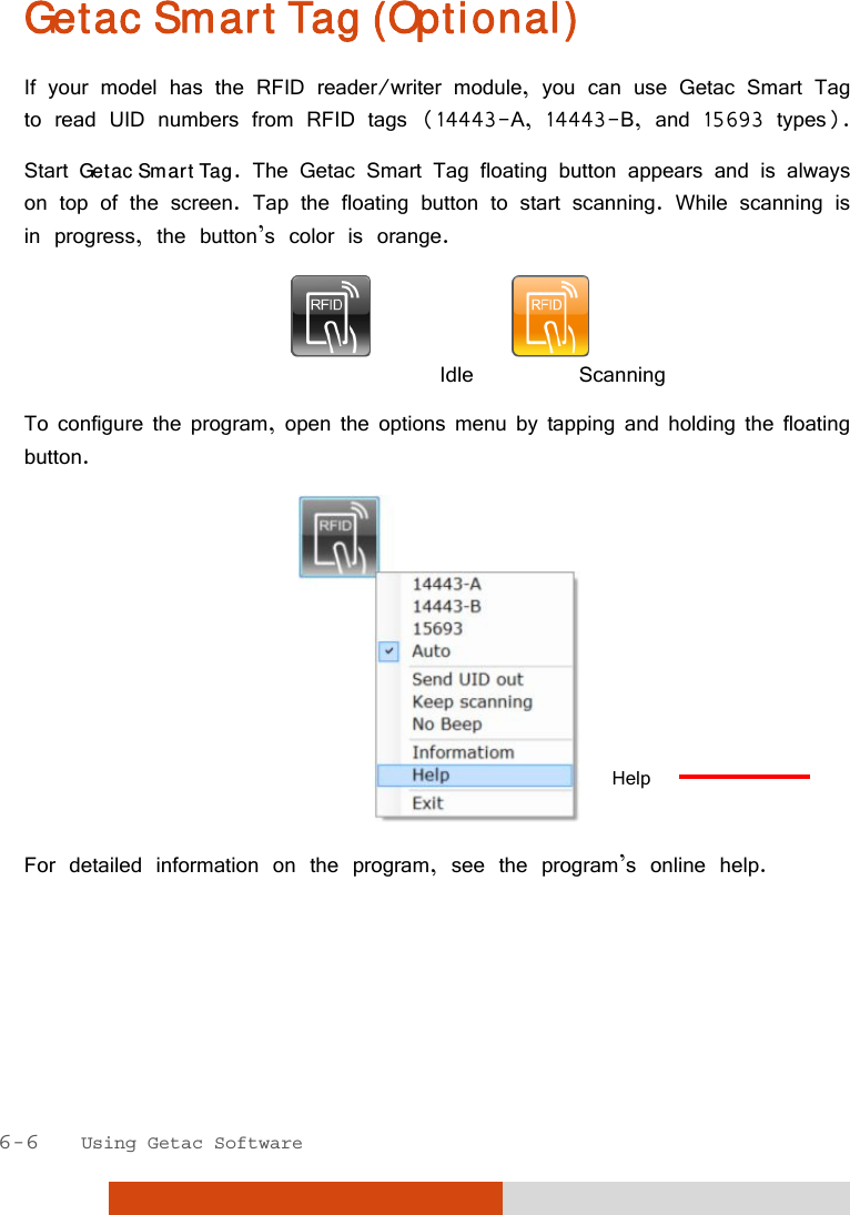  6-6   Using Getac Software Getac Smart Tag (Optional) If your model has the RFID reader/writer module, you can use Getac Smart Tag to read UID numbers from RFID tags (14443-A, 14443-B, and 15693 types). Start Getac Smart Tag. The Getac Smart Tag floating button appears and is always on top of the screen. Tap the floating button to start scanning. While scanning is in progress, the button’s color is orange.                                  Idle      Scanning To configure the program, open the options menu by tapping and holding the floating button.  For detailed information on the program, see the program’s online help.    Help