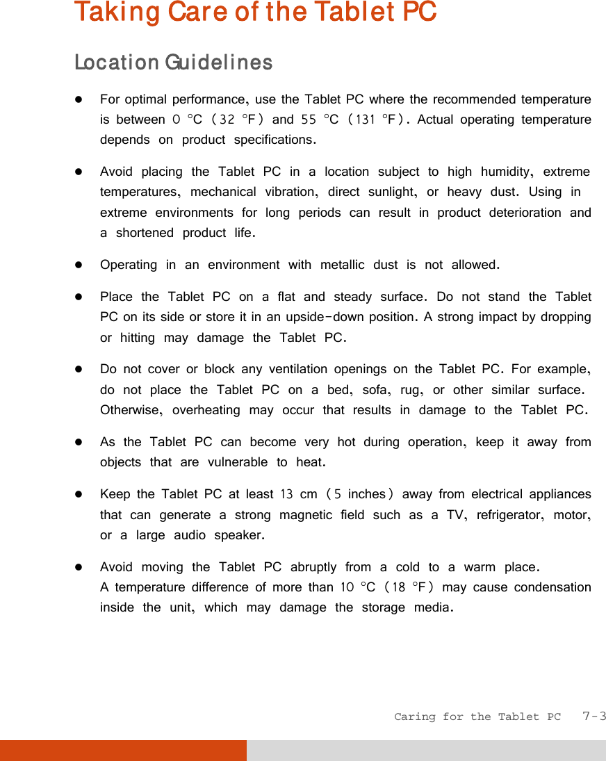  Caring for the Tablet PC   7-3 Taking Care of the Tablet PC Location Guidelines  For optimal performance, use the Tablet PC where the recommended temperature is between 0 C (32 F) and 55 C (131 F). Actual operating temperature depends on product specifications.  Avoid placing the Tablet PC in a location subject to high humidity, extreme temperatures, mechanical vibration, direct sunlight, or heavy dust. Using in extreme environments for long periods can result in product deterioration and a shortened product life.  Operating in an environment with metallic dust is not allowed.  Place the Tablet PC on a flat and steady surface. Do not stand the Tablet PC on its side or store it in an upside-down position. A strong impact by dropping or hitting may damage the Tablet PC.  Do not cover or block any ventilation openings on the Tablet PC. For example, do not place the Tablet PC on a bed, sofa, rug, or other similar surface. Otherwise, overheating may occur that results in damage to the Tablet PC.  As the Tablet PC can become very hot during operation, keep it away from objects that are vulnerable to heat.  Keep the Tablet PC at least 13 cm (5 inches) away from electrical appliances that can generate a strong magnetic field such as a TV, refrigerator, motor, or a large audio speaker.  Avoid moving the Tablet PC abruptly from a cold to a warm place.  A temperature difference of more than 10 C (18 F) may cause condensation inside the unit, which may damage the storage media.  