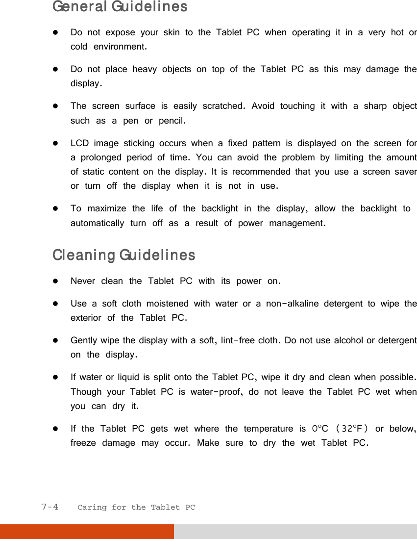  7-4   Caring for the Tablet PC General Guidelines  Do not expose your skin to the Tablet PC when operating it in a very hot or cold environment.  Do not place heavy objects on top of the Tablet PC as this may damage the display.  The screen surface is easily scratched. Avoid touching it with a sharp object such as a pen or pencil.  LCD image sticking occurs when a fixed pattern is displayed on the screen for a prolonged period of time. You can avoid the problem by limiting the amount of static content on the display. It is recommended that you use a screen saver or turn off the display when it is not in use.  To maximize the life of the backlight in the display, allow the backlight to automatically turn off as a result of power management. Cleaning Guidelines  Never clean the Tablet PC with its power on.  Use a soft cloth moistened with water or a non-alkaline detergent to wipe the exterior of the Tablet PC.  Gently wipe the display with a soft, lint-free cloth. Do not use alcohol or detergent on the display.  If water or liquid is split onto the Tablet PC, wipe it dry and clean when possible. Though your Tablet PC is water-proof, do not leave the Tablet PC wet when you can dry it.  If the Tablet PC gets wet where the temperature is 0C (32F) or below, freeze damage may occur. Make sure to dry the wet Tablet PC.  