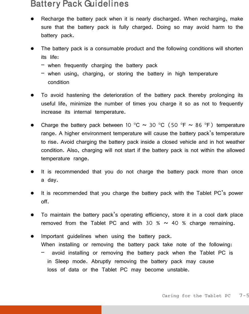  Caring for the Tablet PC   7-5 Battery Pack Guidelines  Recharge the battery pack when it is nearly discharged. When recharging, make sure that the battery pack is fully charged. Doing so may avoid harm to the battery pack.  The battery pack is a consumable product and the following conditions will shorten its life: – when frequently charging the battery pack – when using, charging, or storing the battery in high temperature   condition  To avoid hastening the deterioration of the battery pack thereby prolonging its useful life, minimize the number of times you charge it so as not to frequently increase its internal temperature.  Charge the battery pack between 10 C ~ 30 C (50 F ~ 86 F) temperature range. A higher environment temperature will cause the battery pack’s temperature to rise. Avoid charging the battery pack inside a closed vehicle and in hot weather condition. Also, charging will not start if the battery pack is not within the allowed temperature range.  It is recommended that you do not charge the battery pack more than once a day.  It is recommended that you charge the battery pack with the Tablet PC’s power off.  To maintain the battery pack’s operating efficiency, store it in a cool dark place removed from the Tablet PC and with 30 % ~ 40 % charge remaining.  Important guidelines when using the battery pack. When installing or removing the battery pack take note of the following: –  avoid installing or removing the battery pack when the Tablet PC is   in Sleep mode. Abruptly removing the battery pack may cause   loss of data or the Tablet PC may become unstable. 