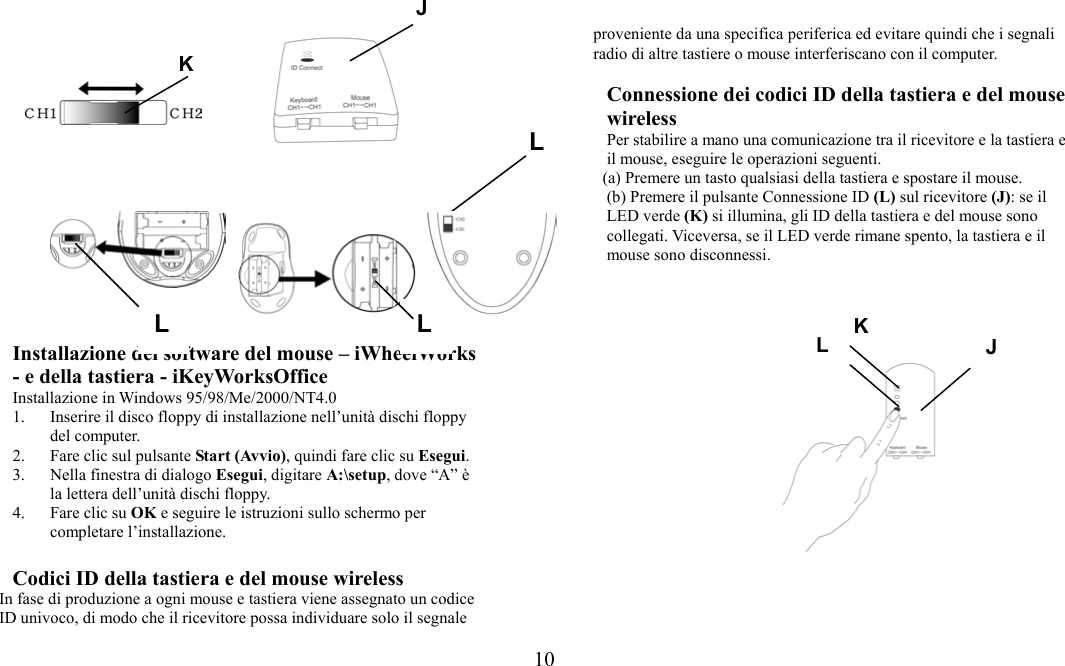  10J            Installazione del software del mouse – iWheelWorks - e della tastiera - iKeyWorksOffice Installazione in Windows 95/98/Me/2000/NT4.0 1.  Inserire il disco floppy di installazione nell’unità dischi floppy del computer. 2.  Fare clic sul pulsante Start (Avvio), quindi fare clic su Esegui. 3.  Nella finestra di dialogo Esegui, digitare A:\setup, dove “A” è la lettera dell’unità dischi floppy. 4.  Fare clic su OK e seguire le istruzioni sullo schermo per completare l’installazione.  Codici ID della tastiera e del mouse wireless In fase di produzione a ogni mouse e tastiera viene assegnato un codice ID univoco, di modo che il ricevitore possa individuare solo il segnale proveniente da una specifica periferica ed evitare quindi che i segnali radio di altre tastiere o mouse interferiscano con il computer.    Connessione dei codici ID della tastiera e del mouse wireless Per stabilire a mano una comunicazione tra il ricevitore e la tastiera e il mouse, eseguire le operazioni seguenti. (a) Premere un tasto qualsiasi della tastiera e spostare il mouse. (b) Premere il pulsante Connessione ID (L) sul ricevitore (J): se il LED verde (K) si illumina, gli ID della tastiera e del mouse sono collegati. Viceversa, se il LED verde rimane spento, la tastiera e il mouse sono disconnessi. LL  L K JKL