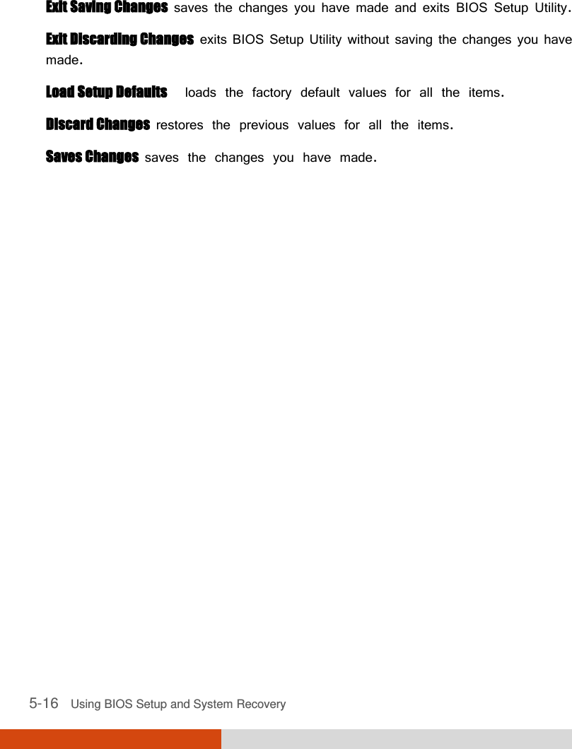  5-16   Using BIOS Setup and System Recovery  Exit Saving Changes  saves the changes you have made and exits BIOS Setup Utility. Exit Discarding Changes  exits BIOS Setup Utility without saving the changes you have made. Load Setup Defaults  loads the factory default values for all the items. Discard Changes  restores the previous values for all the items. Saves Changes  saves the changes you have made. 