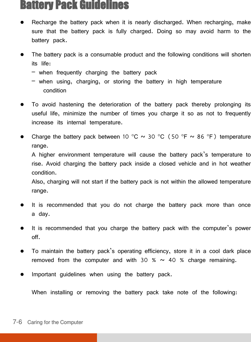  7-6   Caring for the Computer Battery Pack Guidelines  Recharge the battery pack when it is nearly discharged. When recharging, make sure that the battery pack is fully charged. Doing so may avoid harm to the battery pack.  The battery pack is a consumable product and the following conditions will shorten its life: – when frequently charging the battery pack – when using, charging, or storing the battery in high temperature    condition  To avoid hastening the deterioration of the battery pack thereby prolonging its useful life, minimize the number of times you charge it so as not to frequently increase its internal temperature.  Charge the battery pack between 10 C ~ 30 C (50 F ~ 86 F) temperature range. A higher environment temperature will cause the battery pack’s temperature to rise. Avoid charging the battery pack inside a closed vehicle and in hot weather condition. Also, charging will not start if the battery pack is not within the allowed temperature range.  It is recommended that you do not charge the battery pack more than once a day.  It is recommended that you charge the battery pack with the computer’s power off.  To maintain the battery pack’s operating efficiency, store it in a cool dark place removed from the computer and with 30 % ~ 40 % charge remaining.  Important guidelines when using the battery pack.  When installing or removing the battery pack take note of the following: 