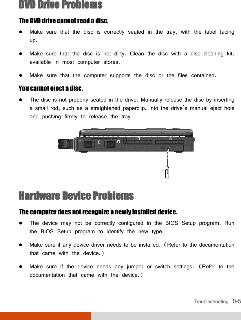  Troubleshooting   8-5 DVD Drive Problems The DVD drive cannot read a disc.  Make sure that the disc is correctly seated in the tray, with the label facing up.  Make sure that the disc is not dirty. Clean the disc with a disc cleaning kit, available in most computer stores.  Make sure that the computer supports the disc or the files contained. You cannot eject a disc.  The disc is not properly seated in the drive. Manually release the disc by inserting a small rod, such as a straightened paperclip, into the drive’s manual eject hole and pushing firmly to release the tray  Hardware Device Problems The computer does not recognize a newly installed device.  The device may not be correctly configured in the BIOS Setup program. Run the BIOS Setup program to identify the new type.  Make sure if any device driver needs to be installed. (Refer to the documentation that came with the device.)  Make sure if the device needs any jumper or switch settings. (Refer to the documentation that came with the device.) 
