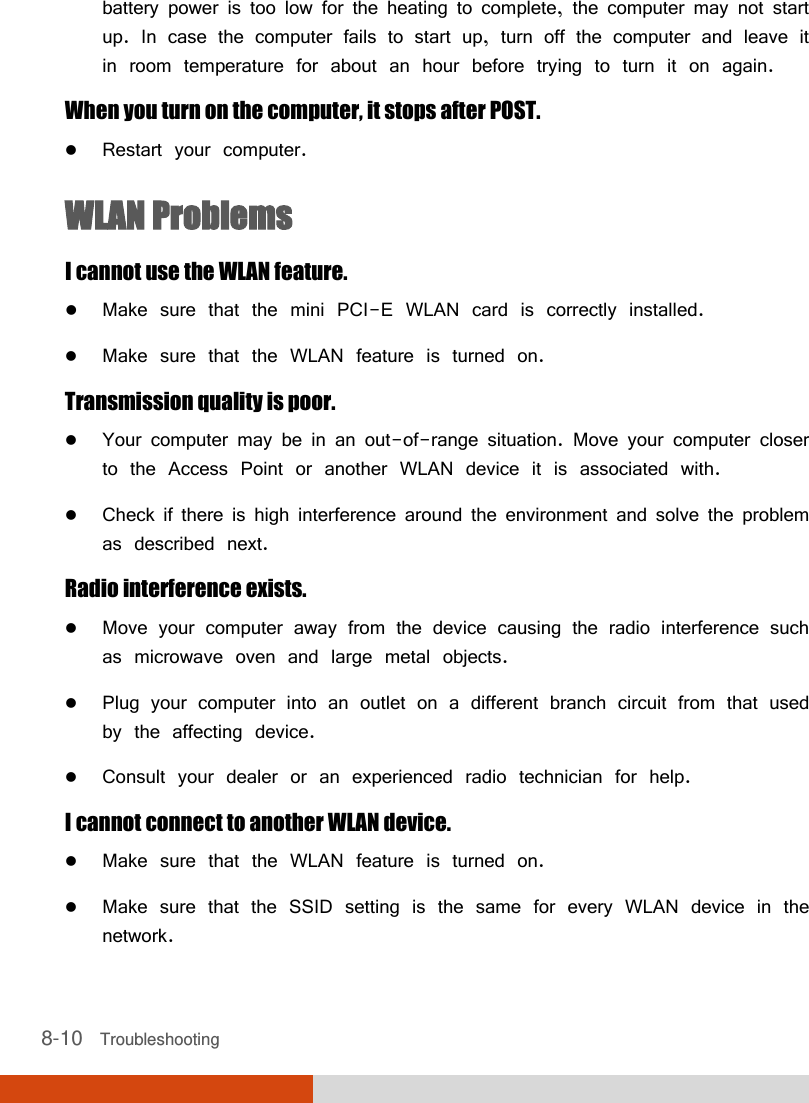 8-10   Troubleshooting battery power is too low for the heating to complete, the computer may not start up. In case the computer fails to start up, turn off the computer and leave it in room temperature for about an hour before trying to turn it on again. When you turn on the computer, it stops after POST.  Restart your computer. WLAN Problems I cannot use the WLAN feature.  Make sure that the mini PCI-E WLAN card is correctly installed.  Make sure that the WLAN feature is turned on. Transmission quality is poor.  Your computer may be in an out-of-range situation. Move your computer closer to the Access Point or another WLAN device it is associated with.  Check if there is high interference around the environment and solve the problem as described next. Radio interference exists.  Move your computer away from the device causing the radio interference such as microwave oven and large metal objects.  Plug your computer into an outlet on a different branch circuit from that used by the affecting device.  Consult your dealer or an experienced radio technician for help. I cannot connect to another WLAN device.  Make sure that the WLAN feature is turned on.  Make sure that the SSID setting is the same for every WLAN device in the network. 