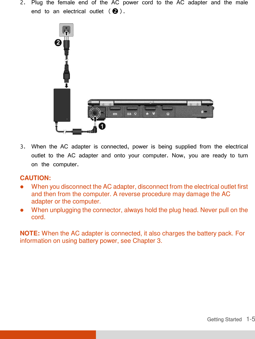  Getting Started   1-5 2. Plug the female end of the AC power cord to the AC adapter and the male end to an electrical outlet ().  3. When the AC adapter is connected, power is being supplied from the electrical outlet to the AC adapter and onto your computer. Now, you are ready to turn on the computer. CAUTION:  When you disconnect the AC adapter, disconnect from the electrical outlet first and then from the computer. A reverse procedure may damage the AC adapter or the computer.  When unplugging the connector, always hold the plug head. Never pull on the cord.  NOTE: When the AC adapter is connected, it also charges the battery pack. For information on using battery power, see Chapter 3.  