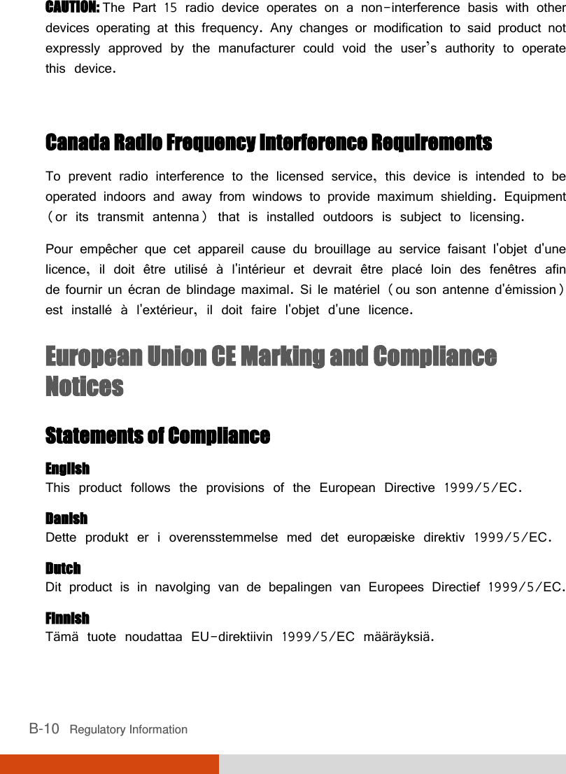  B-10   Regulatory Information CAUTION: The Part 15 radio device operates on a non-interference basis with other devices operating at this frequency. Any changes or modification to said product not expressly approved by the manufacturer could void the user’s authority to operate this device.  Canada Radio Frequency Interference Requirements To prevent radio interference to the licensed service, this device is intended to be operated indoors and away from windows to provide maximum shielding. Equipment (or its transmit antenna) that is installed outdoors is subject to licensing. Pour empêcher que cet appareil cause du brouillage au service faisant l&apos;objet d&apos;une licence, il doit être utilisé à l&apos;intérieur et devrait être placé loin des fenêtres afin de fournir un écran de blindage maximal. Si le matériel (ou son antenne d&apos;émission) est installé à l&apos;extérieur, il doit faire l&apos;objet d&apos;une licence. European Union CE Marking and Compliance Notices Statements of Compliance English This product follows the provisions of the European Directive 1999/5/EC. Danish Dette produkt er i overensstemmelse med det europæ iske direktiv 1999/5/EC. Dutch Dit product is in navolging van de bepalingen van Europees Directief 1999/5/EC. Finnish Tämä tuote noudattaa EU-direktiivin 1999/5/EC määräyksiä. 