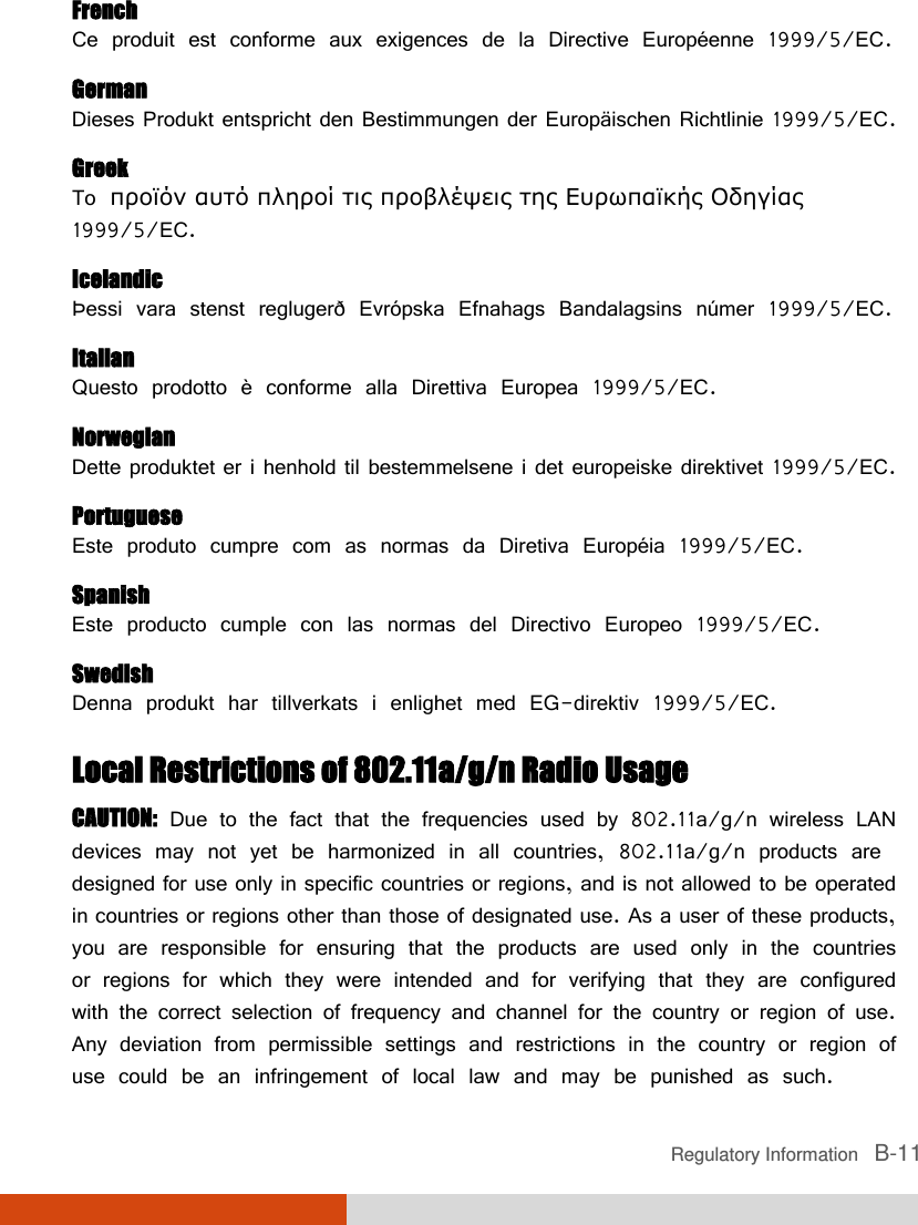  Regulatory Information   B-11 French Ce produit est conforme aux exigences de la Directive Européenne 1999/5/EC. German Dieses Produkt entspricht den Bestimmungen der Europäischen Richtlinie 1999/5/EC. Greek To προϊόν αυτό πληροί τις προβλέψεις της Ευρωπαϊκής Οδηγίας 1999/5/EC. Icelandic Þessi vara stenst reglugerð Evrópska Efnahags Bandalagsins númer 1999/5/EC. Italian Questo prodotto è conforme alla Direttiva Europea 1999/5/EC. Norwegian Dette produktet er i henhold til bestemmelsene i det europeiske direktivet 1999/5/EC. Portuguese Este produto cumpre com as normas da Diretiva Européia 1999/5/EC. Spanish Este producto cumple con las normas del Directivo Europeo 1999/5/EC. Swedish Denna produkt har tillverkats i enlighet med EG-direktiv 1999/5/EC. Local Restrictions of 802.11a/g/n Radio Usage CAUTION: Due to the fact that the frequencies used by 802.11a/g/n wireless LAN devices may not yet be harmonized in all countries, 802.11a/g/n products are designed for use only in specific countries or regions, and is not allowed to be operated in countries or regions other than those of designated use. As a user of these products, you are responsible for ensuring that the products are used only in the countries or regions for which they were intended and for verifying that they are configured with the correct selection of frequency and channel for the country or region of use. Any deviation from permissible settings and restrictions in the country or region of use could be an infringement of local law and may be punished as such. 