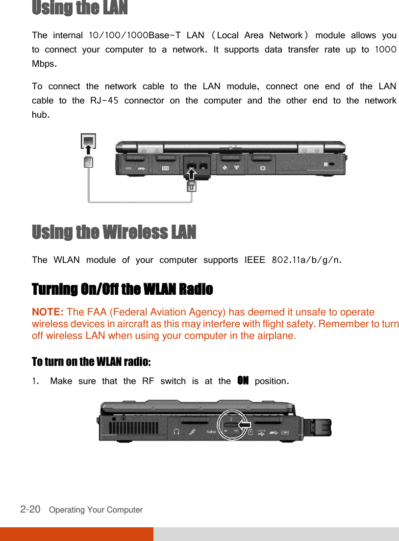  2-20   Operating Your Computer Using the LAN The internal 10/100/1000Base-T LAN (Local Area Network) module allows you to connect your computer to a network. It supports data transfer rate up to 1000 Mbps. To connect the network cable to the LAN module, connect one end of the LAN cable to the RJ-45 connector on the computer and the other end to the network hub.  Using the Wireless LAN The WLAN module of your computer supports IEEE 802.11a/b/g/n. Turning On/Off the WLAN Radio NOTE: The FAA (Federal Aviation Agency) has deemed it unsafe to operate wireless devices in aircraft as this may interfere with flight safety. Remember to turn off wireless LAN when using your computer in the airplane.  To turn on the WLAN radio: 1. Make sure that the RF switch is at the ON position.  