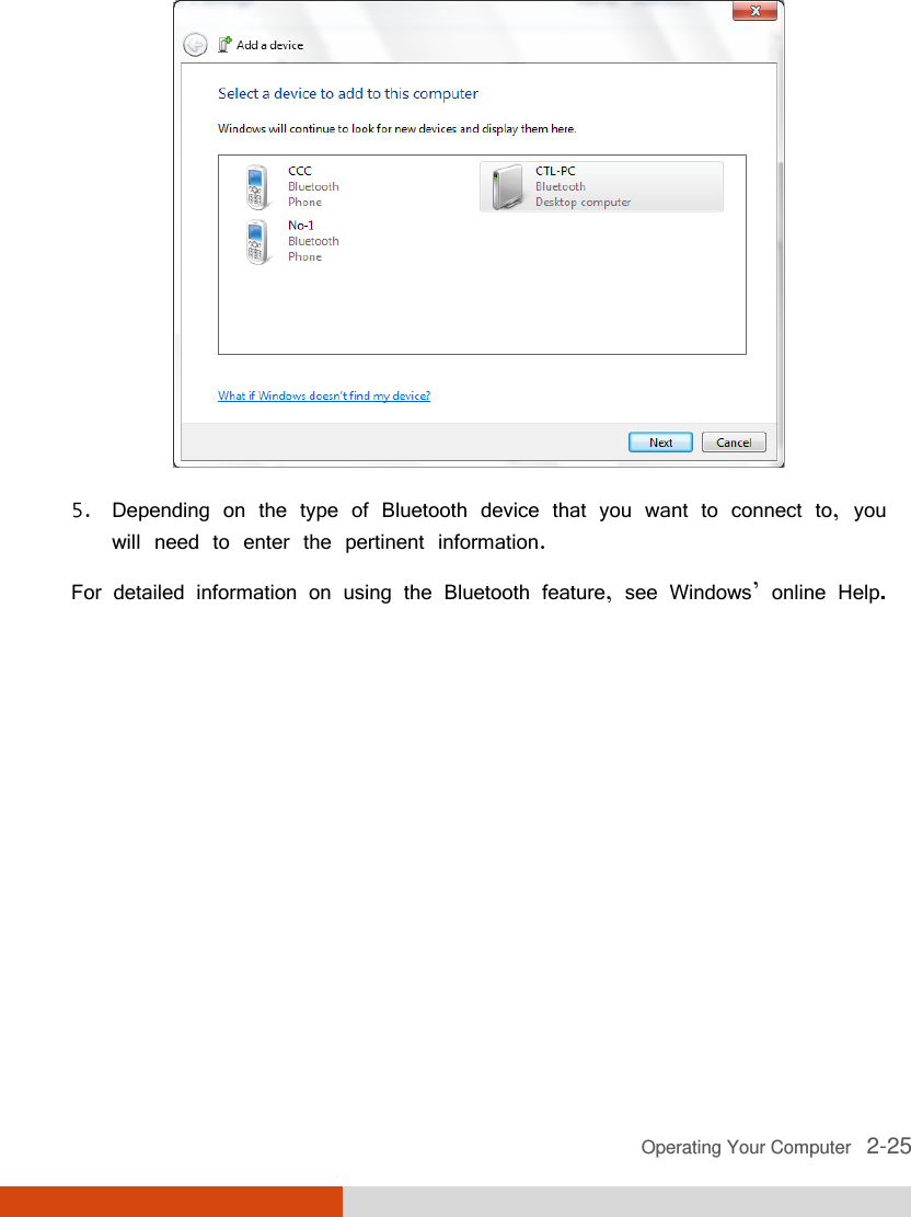  Operating Your Computer   2-25  5. Depending on the type of Bluetooth device that you want to connect to, you will need to enter the pertinent information. For detailed information on using the Bluetooth feature, see Windows’ online Help. 