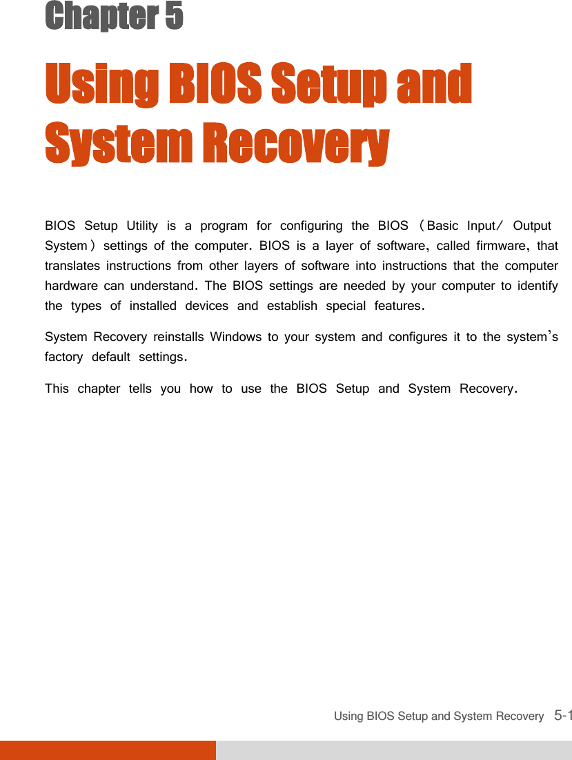  Using BIOS Setup and System Recovery   5-1 Chapter 5  Using BIOS Setup and System Recovery BIOS Setup Utility is a program for configuring the BIOS (Basic Input/ Output System) settings of the computer. BIOS is a layer of software, called firmware, that translates instructions from other layers of software into instructions that the computer hardware can understand. The BIOS settings are needed by your computer to identify the types of installed devices and establish special features. System Recovery reinstalls Windows to your system and configures it to the system’s factory default settings. This chapter tells you how to use the BIOS Setup and System Recovery. 