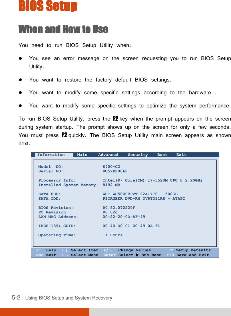  5-2   Using BIOS Setup and System Recovery BIOS Setup When and How to Use You need to run BIOS Setup Utility when:  You see an error message on the screen requesting you to run BIOS Setup Utility.  You want to restore the factory default BIOS settings.  You want to modify some specific settings according to the hardware .  You want to modify some specific settings to optimize the system performance. To run BIOS Setup Utility, press the F2 key when the prompt appears on the screen during system startup. The prompt shows up on the screen for only a few seconds. You must press F2 quickly. The BIOS Setup Utility main screen appears as shown next.  Information Main Advanced Security Boot Exit        Model  NO: Serial NO:  Processor Info: Installed System Memory:  SATA HDD: SATA ODD:  BIOS Revision: EC Revision: LAN MAC Address:  IEEE 1394 GUID:  Operating Time:    S400-G2 RC5XXS0068  Intel(R) Core(TM) i7-3520M CPU @ 2.90GHz 8192 MB  WDC WD5000BPVT-22A1YT0 - 500GB PIORNEER DVD-RW DVRTD11RS - ATAPI  R0.52.070520F R0.02c 00-22-20-0D-AF-49  00-40-D0-01-00-49-0A-F1  11 Hours     F1  Help  ↑↓ Select Item  +/-   Change Values       F9 Setup Defaults Esc Exit  ←→ Select Menu  Enter Select  Sub-Menu  F10 Save and Exit  