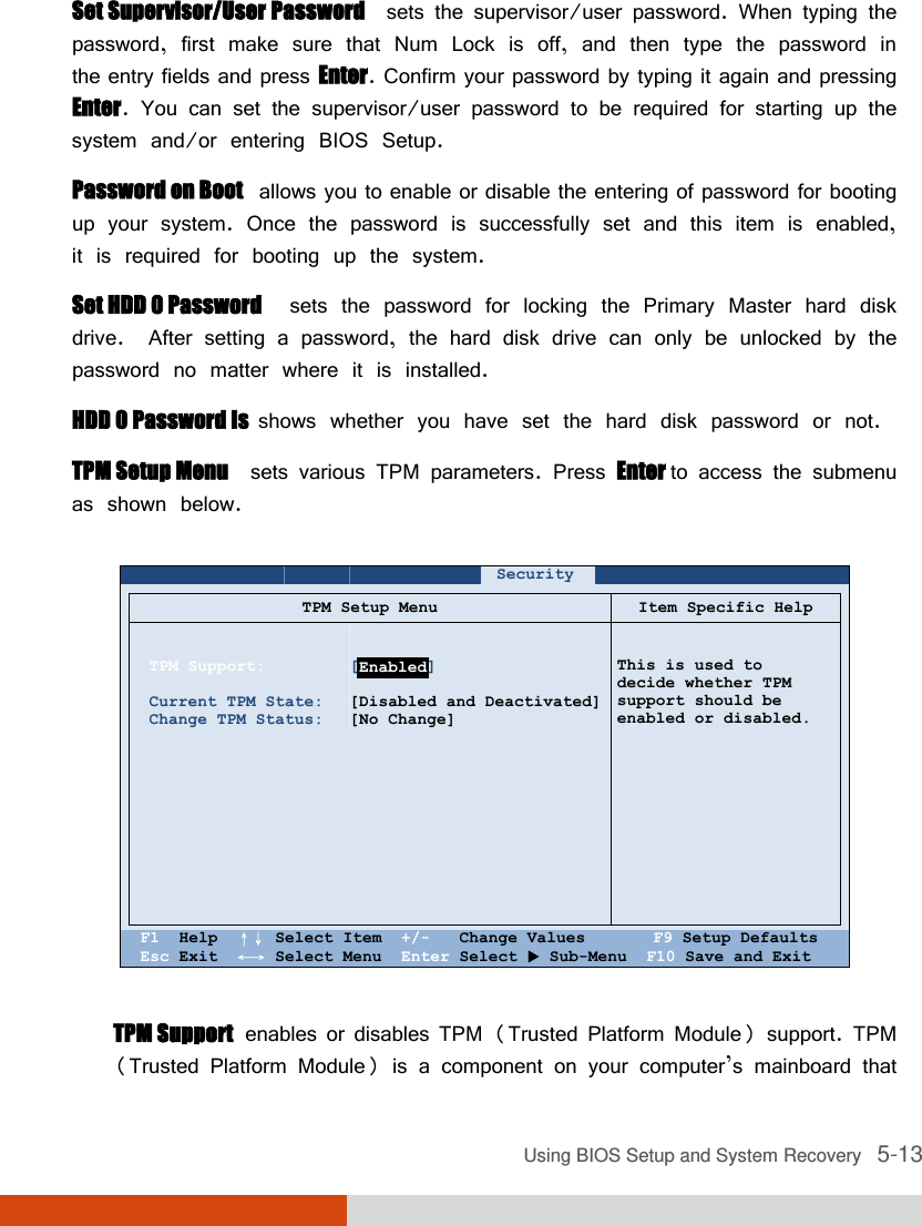  Using BIOS Setup and System Recovery   5-13 Set Supervisor/User Password  sets the supervisor/user password. When typing the password, first make sure that Num Lock is off, and then type the password in the entry fields and press Enter. Confirm your password by typing it again and pressing Enter. You can set the supervisor/user password to be required for starting up the system and/or entering BIOS Setup. Password on Boot  allows you to enable or disable the entering of password for booting up your system. Once the password is successfully set and this item is enabled, it is required for booting up the system. Set HDD 0 Password  sets the password for locking the Primary Master hard disk drive.  After setting a password, the hard disk drive can only be unlocked by the password no matter where it is installed. HDD 0 Password Is  shows whether you have set the hard disk password or not. TPM Setup Menu  sets various TPM parameters. Press Enter to access the submenu as shown below.   TPM Support  enables or disables TPM (Trusted Platform Module) support. TPM (Trusted Platform Module) is a component on your computer’s mainboard that     Security         TPM Setup Menu Item Specific Help    TPM Support:  Current TPM State: Change TPM Status:              [       ]  [Disabled and Deactivated] [No Change]   This is used to decide whether TPM support should be enabled or disabled.    F1  Help  ↑↓ Select Item  +/-   Change Values       F9 Setup Defaults Esc Exit  ←→ Select Menu  Enter Select  Sub-Menu  F10 Save and Exit Enabled 