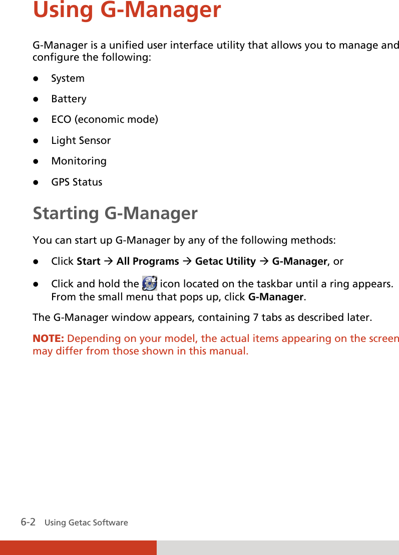  6-2   Using Getac Software Using G-Manager G-Manager is a unified user interface utility that allows you to manage and configure the following:  System  Battery  ECO (economic mode)  Light Sensor  Monitoring  GPS Status Starting G-Manager You can start up G-Manager by any of the following methods:  Click Start  All Programs  Getac Utility  G-Manager, or  Click and hold the   icon located on the taskbar until a ring appears. From the small menu that pops up, click G-Manager. The G-Manager window appears, containing 7 tabs as described later.  NOTE: Depending on your model, the actual items appearing on the screen may differ from those shown in this manual.  