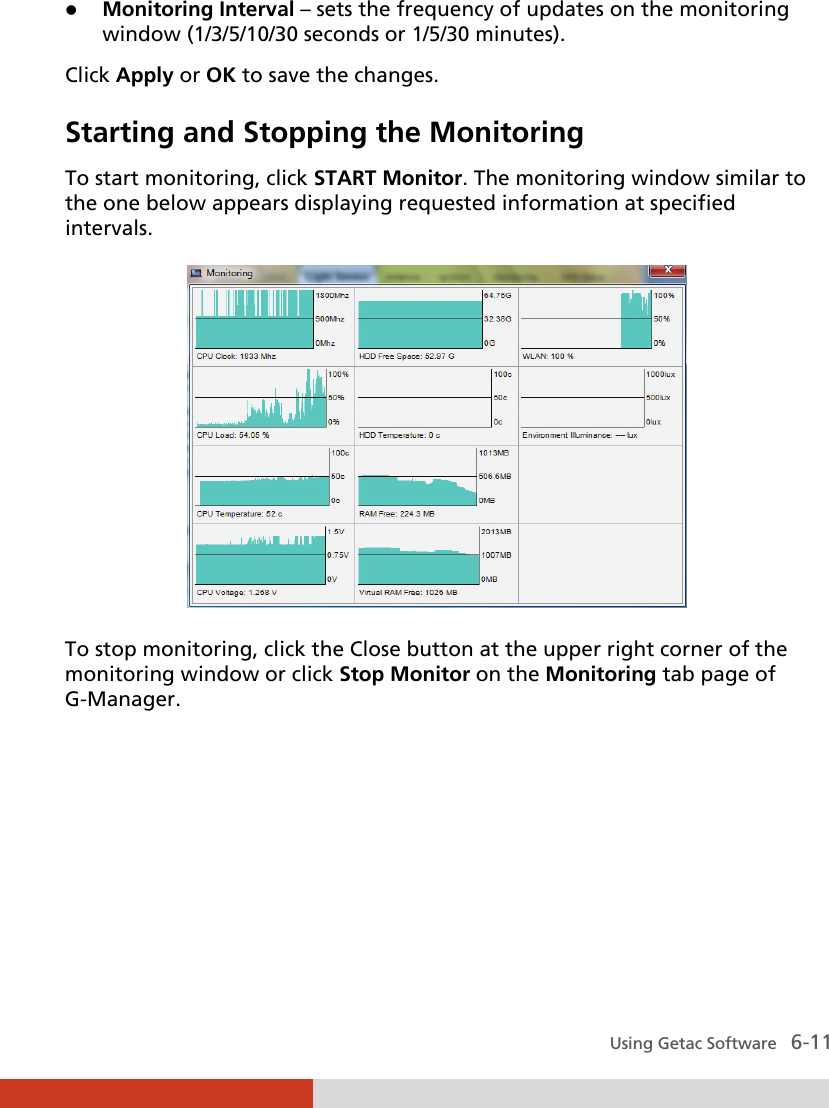  Using Getac Software   6-11  Monitoring Interval – sets the frequency of updates on the monitoring window (1/3/5/10/30 seconds or 1/5/30 minutes). Click Apply or OK to save the changes. Starting and Stopping the Monitoring To start monitoring, click START Monitor. The monitoring window similar to the one below appears displaying requested information at specified intervals.  To stop monitoring, click the Close button at the upper right corner of the monitoring window or click Stop Monitor on the Monitoring tab page of G-Manager.     