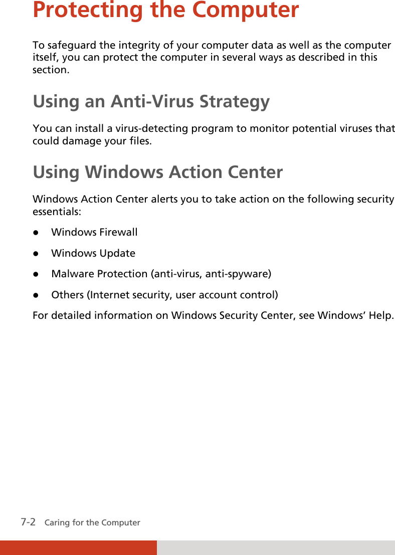  7-2   Caring for the Computer Protecting the Computer To safeguard the integrity of your computer data as well as the computer itself, you can protect the computer in several ways as described in this section. Using an Anti-Virus Strategy You can install a virus-detecting program to monitor potential viruses that could damage your files. Using Windows Action Center Windows Action Center alerts you to take action on the following security essentials:  Windows Firewall  Windows Update  Malware Protection (anti-virus, anti-spyware)  Others (Internet security, user account control) For detailed information on Windows Security Center, see Windows’ Help.      