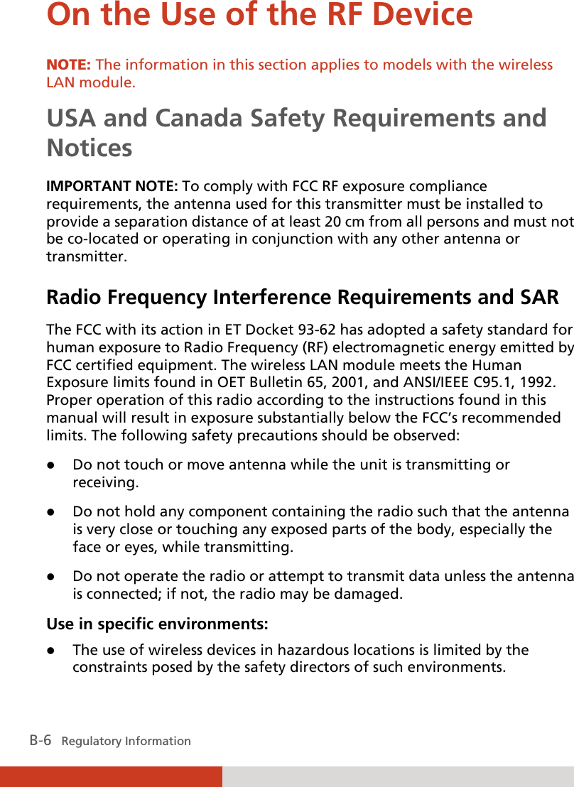  B-6   Regulatory Information On the Use of the RF Device NOTE: The information in this section applies to models with the wireless LAN module. USA and Canada Safety Requirements and Notices IMPORTANT NOTE: To comply with FCC RF exposure compliance requirements, the antenna used for this transmitter must be installed to provide a separation distance of at least 20 cm from all persons and must not be co-located or operating in conjunction with any other antenna or transmitter. Radio Frequency Interference Requirements and SAR The FCC with its action in ET Docket 93-62 has adopted a safety standard for human exposure to Radio Frequency (RF) electromagnetic energy emitted by FCC certified equipment. The wireless LAN module meets the Human Exposure limits found in OET Bulletin 65, 2001, and ANSI/IEEE C95.1, 1992. Proper operation of this radio according to the instructions found in this manual will result in exposure substantially below the FCC’s recommended limits. The following safety precautions should be observed:  Do not touch or move antenna while the unit is transmitting or receiving.  Do not hold any component containing the radio such that the antenna is very close or touching any exposed parts of the body, especially the face or eyes, while transmitting.  Do not operate the radio or attempt to transmit data unless the antenna is connected; if not, the radio may be damaged. Use in specific environments:  The use of wireless devices in hazardous locations is limited by the constraints posed by the safety directors of such environments. 
