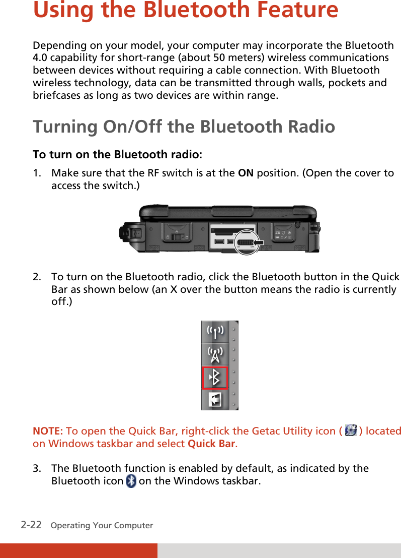  2-22   Operating Your Computer Using the Bluetooth Feature Depending on your model, your computer may incorporate the Bluetooth 4.0 capability for short-range (about 50 meters) wireless communications between devices without requiring a cable connection. With Bluetooth wireless technology, data can be transmitted through walls, pockets and briefcases as long as two devices are within range. Turning On/Off the Bluetooth Radio To turn on the Bluetooth radio: 1. Make sure that the RF switch is at the ON position. (Open the cover to access the switch.)  2. To turn on the Bluetooth radio, click the Bluetooth button in the Quick Bar as shown below (an X over the button means the radio is currently off.)   NOTE: To open the Quick Bar, right-click the Getac Utility icon (   ) located on Windows taskbar and select Quick Bar.  3. The Bluetooth function is enabled by default, as indicated by the Bluetooth icon   on the Windows taskbar. 