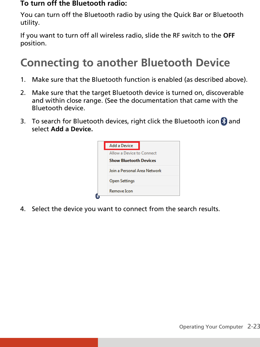  Operating Your Computer   2-23 To turn off the Bluetooth radio:  You can turn off the Bluetooth radio by using the Quick Bar or Bluetooth utility. If you want to turn off all wireless radio, slide the RF switch to the OFF position. Connecting to another Bluetooth Device 1. Make sure that the Bluetooth function is enabled (as described above). 2. Make sure that the target Bluetooth device is turned on, discoverable and within close range. (See the documentation that came with the Bluetooth device. 3. To search for Bluetooth devices, right click the Bluetooth icon   and select Add a Device.  4. Select the device you want to connect from the search results. 
