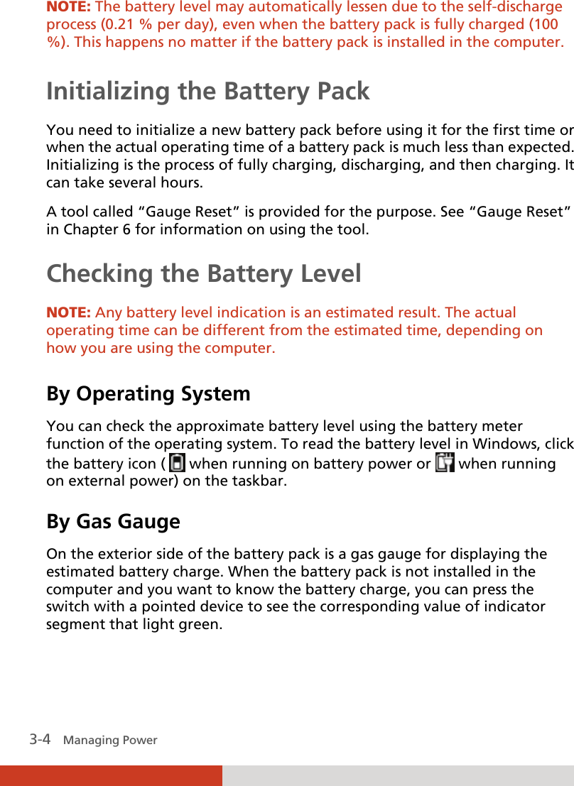  3-4   Managing Power NOTE: The battery level may automatically lessen due to the self-discharge process (0.21 % per day), even when the battery pack is fully charged (100 %). This happens no matter if the battery pack is installed in the computer.  Initializing the Battery Pack You need to initialize a new battery pack before using it for the first time or when the actual operating time of a battery pack is much less than expected. Initializing is the process of fully charging, discharging, and then charging. It can take several hours. A tool called “Gauge Reset” is provided for the purpose. See “Gauge Reset” in Chapter 6 for information on using the tool. Checking the Battery Level   NOTE: Any battery level indication is an estimated result. The actual operating time can be different from the estimated time, depending on how you are using the computer.  By Operating System You can check the approximate battery level using the battery meter function of the operating system. To read the battery level in Windows, click the battery icon (   when running on battery power or  when running on external power) on the taskbar. By Gas Gauge On the exterior side of the battery pack is a gas gauge for displaying the estimated battery charge. When the battery pack is not installed in the computer and you want to know the battery charge, you can press the switch with a pointed device to see the corresponding value of indicator segment that light green.  