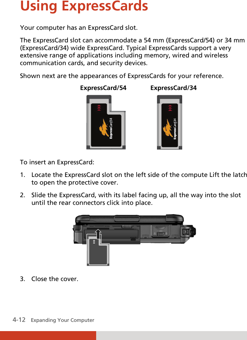  4-12   Expanding Your Computer  Using ExpressCards Your computer has an ExpressCard slot. The ExpressCard slot can accommodate a 54 mm (ExpressCard/54) or 34 mm (ExpressCard/34) wide ExpressCard. Typical ExpressCards support a very extensive range of applications including memory, wired and wireless communication cards, and security devices. Shown next are the appearances of ExpressCards for your reference.  ExpressCard/54   ExpressCard/34                     To insert an ExpressCard: 1. Locate the ExpressCard slot on the left side of the compute Lift the latch to open the protective cover. 2. Slide the ExpressCard, with its label facing up, all the way into the slot until the rear connectors click into place.  3. Close the cover. 