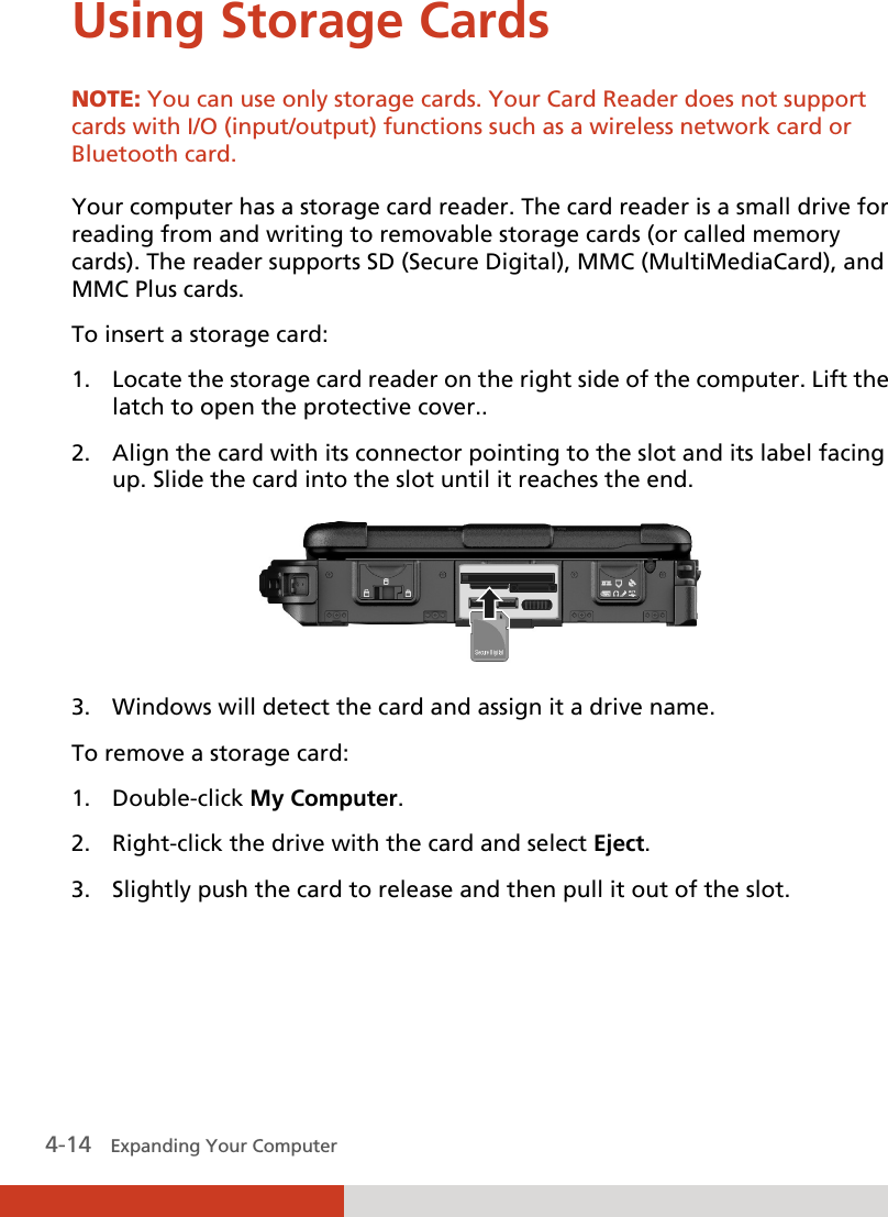  4-14   Expanding Your Computer  Using Storage Cards NOTE: You can use only storage cards. Your Card Reader does not support cards with I/O (input/output) functions such as a wireless network card or Bluetooth card.  Your computer has a storage card reader. The card reader is a small drive for reading from and writing to removable storage cards (or called memory cards). The reader supports SD (Secure Digital), MMC (MultiMediaCard), and MMC Plus cards. To insert a storage card: 1. Locate the storage card reader on the right side of the computer. Lift the latch to open the protective cover.. 2. Align the card with its connector pointing to the slot and its label facing up. Slide the card into the slot until it reaches the end.  3. Windows will detect the card and assign it a drive name. To remove a storage card: 1. Double-click My Computer. 2. Right-click the drive with the card and select Eject. 3. Slightly push the card to release and then pull it out of the slot.    