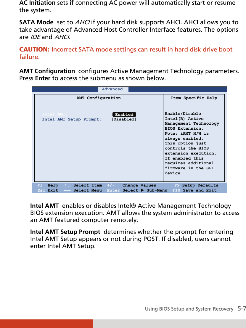  Using BIOS Setup and System Recovery   5-7 AC Initiation sets if connecting AC power will automatically start or resume the system.  SATA Mode  set to AHCI if your hard disk supports AHCI. AHCI allows you to take advantage of Advanced Host Controller Interface features. The options are IDE and AHCI. CAUTION: Incorrect SATA mode settings can result in hard disk drive boot failure.  AMT Configuration  configures Active Management Technology parameters. Press Enter to access the submenu as shown below.     Advanced             AMT Configuration Item Specific Help   Intel AMT: Intel AMT Setup Prompt:               [Disabled] [Disabled]     Enable/Disable  Intel(R) Active Management Technology BIOS Extension. Note: iAMT H/W is always enabled. This option just controls the BIOS extension execution. If enabled this  requires additional firmware in the SPI device    F1  Help  ↑↓ Select Item  +/-   Change Values       F9 Setup Defaults Esc Exit  ←→ Select Menu  Enter Select  Sub-Menu  F10 Save and Exit  Intel AMT  enables or disables Intel® Active Management Technology BIOS extension execution. AMT allows the system administrator to access an AMT featured computer remotely. Intel AMT Setup Prompt  determines whether the prompt for entering Intel AMT Setup appears or not during POST. If disabled, users cannot enter Intel AMT Setup.   Enabled