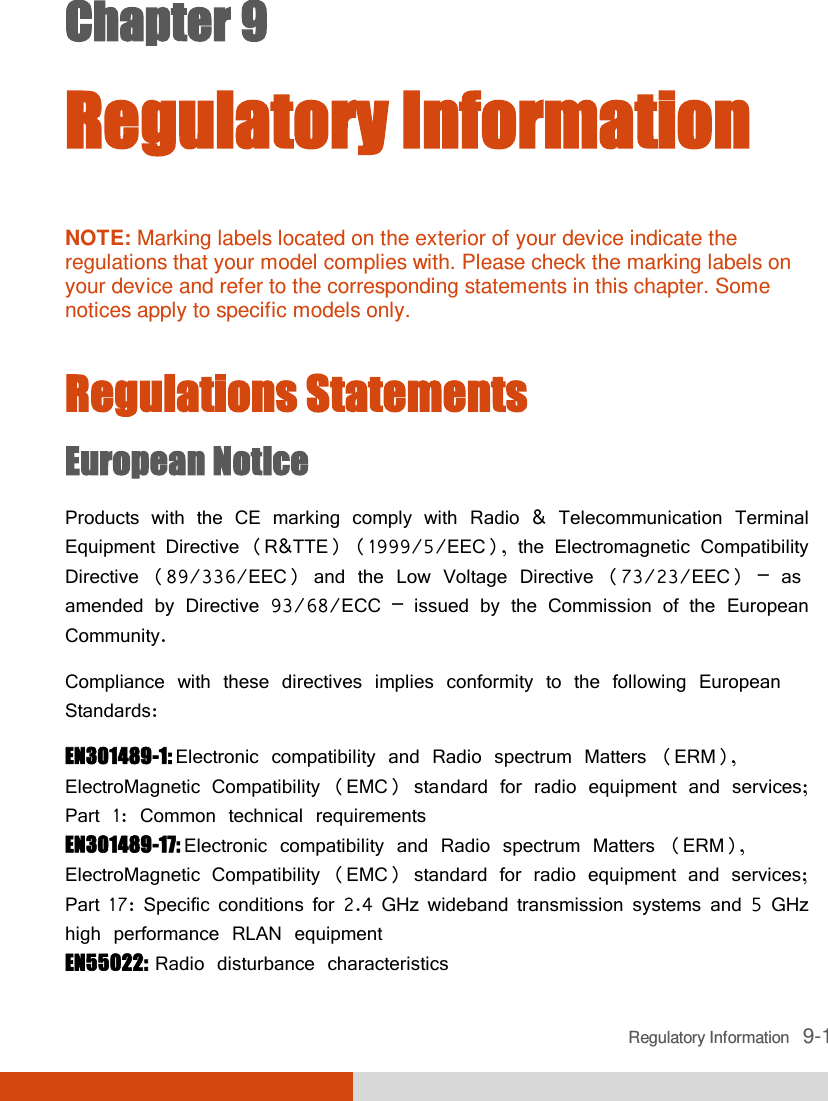  Regulatory Information   9-1 Chapter 9  Regulatory Information  NOTE: Marking labels located on the exterior of your device indicate the regulations that your model complies with. Please check the marking labels on your device and refer to the corresponding statements in this chapter. Some notices apply to specific models only.   Regulations Statements European Notice Products with the CE marking comply with Radio &amp; Telecommunication Terminal Equipment Directive (R&amp;TTE) (1999/5/EEC), the Electromagnetic Compatibility Directive (89/336/EEC) and the Low Voltage Directive (73/23/EEC) – as amended by Directive 93/68/ECC – issued by the Commission of the European Community. Compliance with these directives implies conformity to the following European Standards: EN301489-1: Electronic compatibility and Radio spectrum Matters (ERM), ElectroMagnetic Compatibility (EMC) standard for radio equipment and services; Part 1: Common technical requirements EN301489-17: Electronic compatibility and Radio spectrum Matters (ERM), ElectroMagnetic Compatibility (EMC) standard for radio equipment and services; Part 17: Specific conditions for 2.4 GHz wideband transmission systems and 5 GHz high performance RLAN equipment EN55022: Radio disturbance characteristics 
