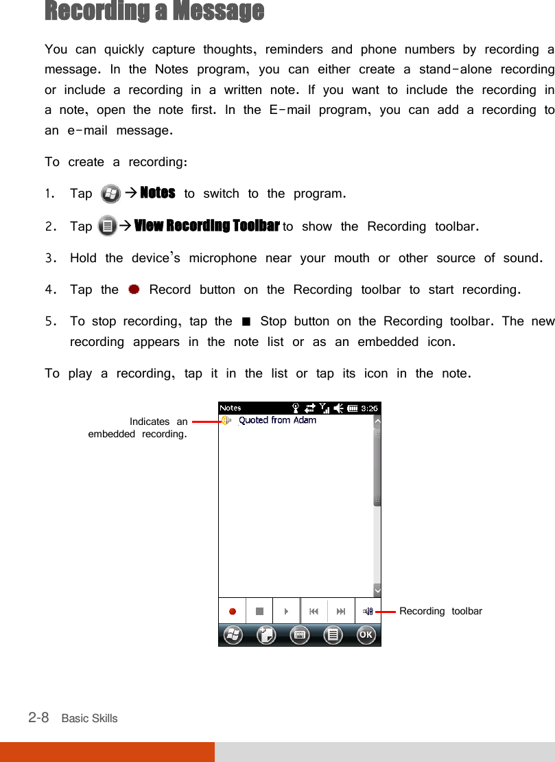  2-8   Basic Skills Recording a Message You can quickly capture thoughts, reminders and phone numbers by recording a message. In the Notes program, you can either create a stand-alone recording or include a recording in a written note. If you want to include the recording in a note, open the note first. In the E-mail program, you can add a recording to an e-mail message.   To create a recording: 1. Tap   Notes to switch to the program. 2. Tap  View Recording Toolbar to show the Recording toolbar. 3. Hold the device’s microphone near your mouth or other source of sound. 4. Tap the   Record button on the Recording toolbar to start recording.  5. To stop recording, tap the   Stop button on the Recording toolbar. The new recording appears in the note list or as an embedded icon. To play a recording, tap it in the list or tap its icon in the note.  Indicates an  embedded recording. Recording toolbar 